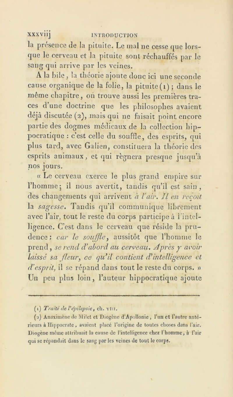 la présence de la pituite. Le mal ne cesse que lors- que le cerveau et la pituite sont réchauffés par le sang qui arrive par les veines. A la hile , la théorie ajoute donc ici une seconde cause organique de la folie, la pituite (1) ; dans le meme chapitre, on trouve aussi les premières tra- ces d’une doctrine que les philosophes avaient déjà discutée (2), mais qui ne faisait point encore partie des dogmes médicaux de la collection hip- pocratique : c’est celle du souffle, des esprits, qui plus tard, avec Galien, constituera la théorie des esprits animaux, et qui régnera presque jusqu’à nos jours. u Le cerveau exerce le plus grand empire sur l’homme5 il nous avertit, tandis qu’il est sain, des changements qui arrivent à Y air. Il en reçoit la sagesse. Tandis qu’il communique librement avec l’air, tout le reste du corps participe à i intel- ligence. C’est dans le cerveau que réside la pru- dence ; car le souffle, aussitôt que l’homme le prend , se rend d’abord au cerveau. Apres y avoir laissé sa fleur, ce qu’il contient (Tintelligence et d’esprit, il se répand dans tout le reste du corps. » Un peu plus loin, l’auteur hippocratique ajoute (1) Traité de Vépilepsie, cil. vin. (2) Anaximènc de Milet et Diogène d’Apollonie , l’un et l’autre anté- rieurs à Hippocrate , avaient placé l’origine de toutes choses dans l’air. Diogène même attribuait la cause de l’intelligence chez l’homme, à l’air qui se répandait dans le sang par les veines de tout le corps.