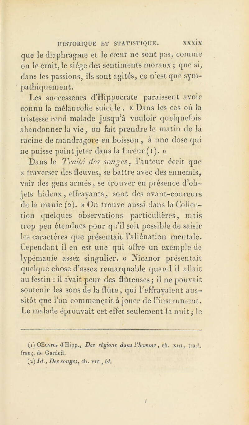 que le diaphragme et le cœur ne sont pas, comme on le croit, le siège des sentiments moraux ; que si, dans les passions, ils sont agités, ce n’est que sym- pathiquement. Les successeurs d’IIippocrate paraissent avoir connu la mélancolie suicide. « Dans les cas où la tristesse rend malade jusqu’à vouloir quelquefois abandonner la vie, on fait prendre le matin de la racine de mandragore en boisson , à une dose qui ne puisse point jeter dans la fureur (i). » Dans le Traité des songes, l’auteur écrit que « traverser des fleuves, se battre avec des ennemis, voir des gens armés, se trouver en présence d’ob- jets hideux, effrayants, sont des avant-coureurs de la manie (2). » On trouve aussi dans la Collec- tion quelques observations particulières, mais trop peu étendues pour qu’il soit possible de saisir les caractères que présentait l’aliénation mentale. Cependant il en est une qui offre un exemple de lypémanie assez singulier. « Nicanor présentait quelque chose d’assez remarquable quand il allait au festin : il avait peur des flùteuses; il ne pouvait soutenir les sons de la flûte, qui l’effrayaient aus- sitôt que l’on commençait à jouer de l’instrument. Le malade éprouvait cet effet seulement la nuit -, le (1) OEuvres d’Hipp., Des régions dans l’homme, ch. xm, traJ. Iran.;, de Gardeil. (2) Id., Des songes, ch. ym , id. I