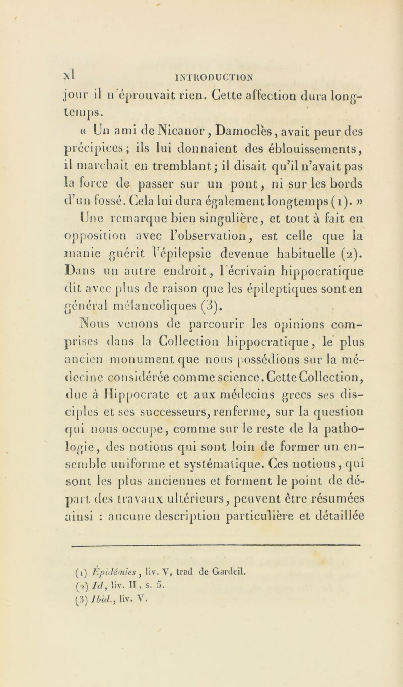 r jour il n éprouvait rien. Cette affection temps. dura long— « Un ami deNicanor, Damoclès, avait peur des précipices; ils lui donnaient des éblouissements, il marchait en tremblant; il disait qu’il n’avait pas la force de passer sur un pont, ni sur les bords d’un fossé. Cela lui dura également longtemps (1). » Une remarque bien singulière, et tout à fait en opposition avec l’observation, est celle que la manie guérit l'épilepsie devenue habituelle (2). Dans un autre endroit, 1 écrivain hippocratique dit avec plus de raison que les épileptiques sont en général mélancoliques (3). Nous venons de parcourir les opinions com- prises dans la Collection hippocratique, le plus ancien monument que nous possédions sur la mé- decine considérée commescience.CetteCollection, due à Hippocrate et aux médecins grecs ses dis- ciples et scs successeurs, renferme, sur la question qui nous occupe, comme sur le reste de la patho- logie, des notions qui sont loin de former un en- semble uniforme et systématique. Ces notions, qui sont les plus anciennes et forment le point de dé- part des travaux ultérieurs, peuvent être résumées ainsi : aucune description particulière et détaillée (1) Epidémies y liv. V, trait de Gai'deil. (?) Id, liv. Tf, s. 5. (3) Ibidliv. V.