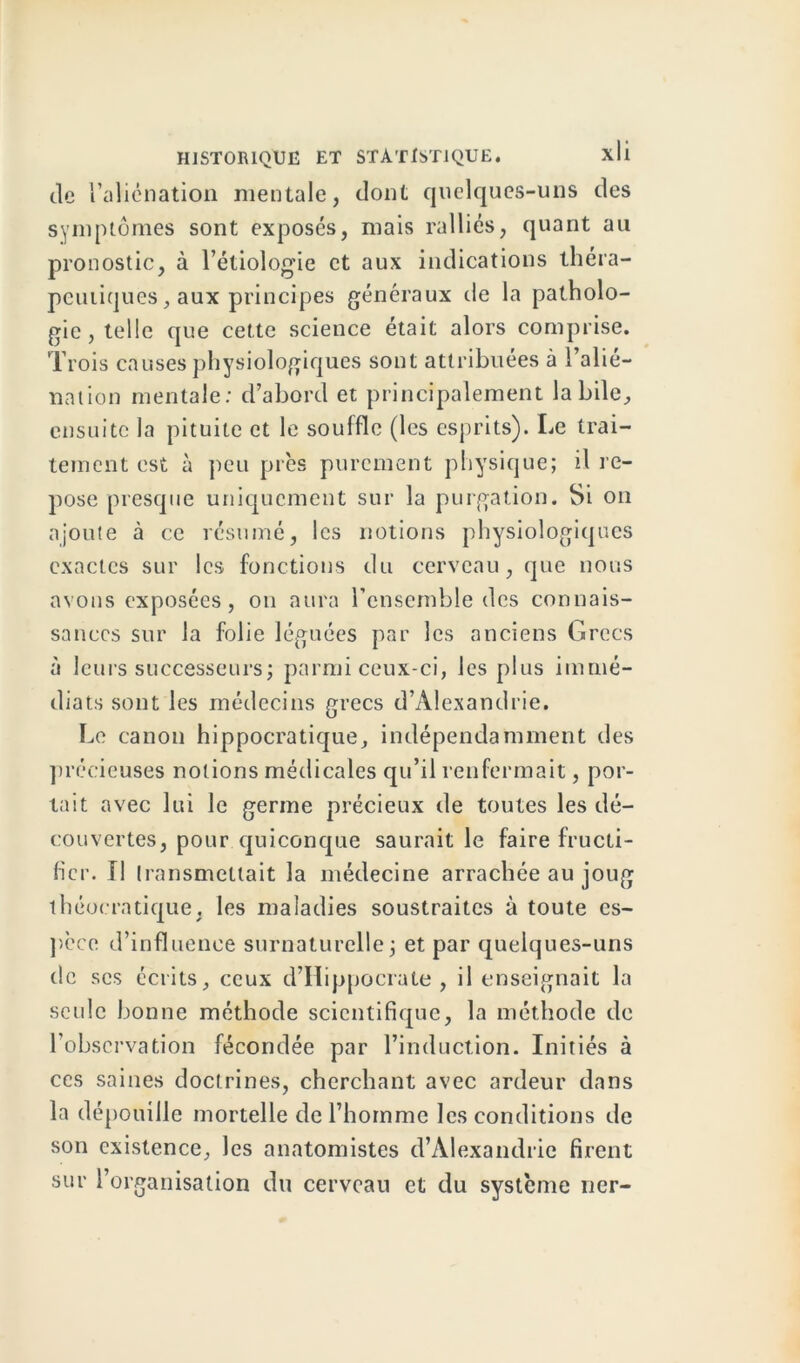 de l’aliénation mentale, dont quelques-uns des symptômes sont exposés, mais ralliés, quant au pronostic, à l’étiologie et aux indications théra- peutiques , aux principes généraux de la patholo- gie, telle que cette science était alors comprise. Trois causes physiologiques sont attribuées à l’alié- nation mentale: d’abord et principalement labile, ensuite la pituite et le souffle (les esprits). Le trai- tement est à peu près purement physique; il re- pose presque uniquement sur la purgation. Si on ajoute à ce résumé, les notions physiologiques exactes sur les fonctions du cerveau, que nous avons exposées, on aura l’ensemble des connais- sances sur la folie léguées par les anciens Grecs à leurs successeurs; parmi ceux-ci, les plus immé- diats sont les médecins grecs d’Alexandrie. Le canon hippocratique, indépendamment des précieuses notions médicales qu’il renfermait, por- tait avec lui le germe précieux de toutes les dé- couvertes, pour quiconque saurait le faire fructi- fier. Il transmettait la médecine arrachée au joug 1 héocratique. les maladies soustraites à toute es- pèce d’influence surnaturelle; et par quelques-uns de scs écrits, ceux d’Hippocrate, il enseignait la seule bonne méthode scientifique, la méthode de l’observation fécondée par l’induction. Initiés à ces saines doctrines, cherchant avec ardeur dans la dépouille mortelle de l’homme les conditions de son existence, les anatomistes d’Alexandrie firent sur l’organisation du cerveau et du système ncr-