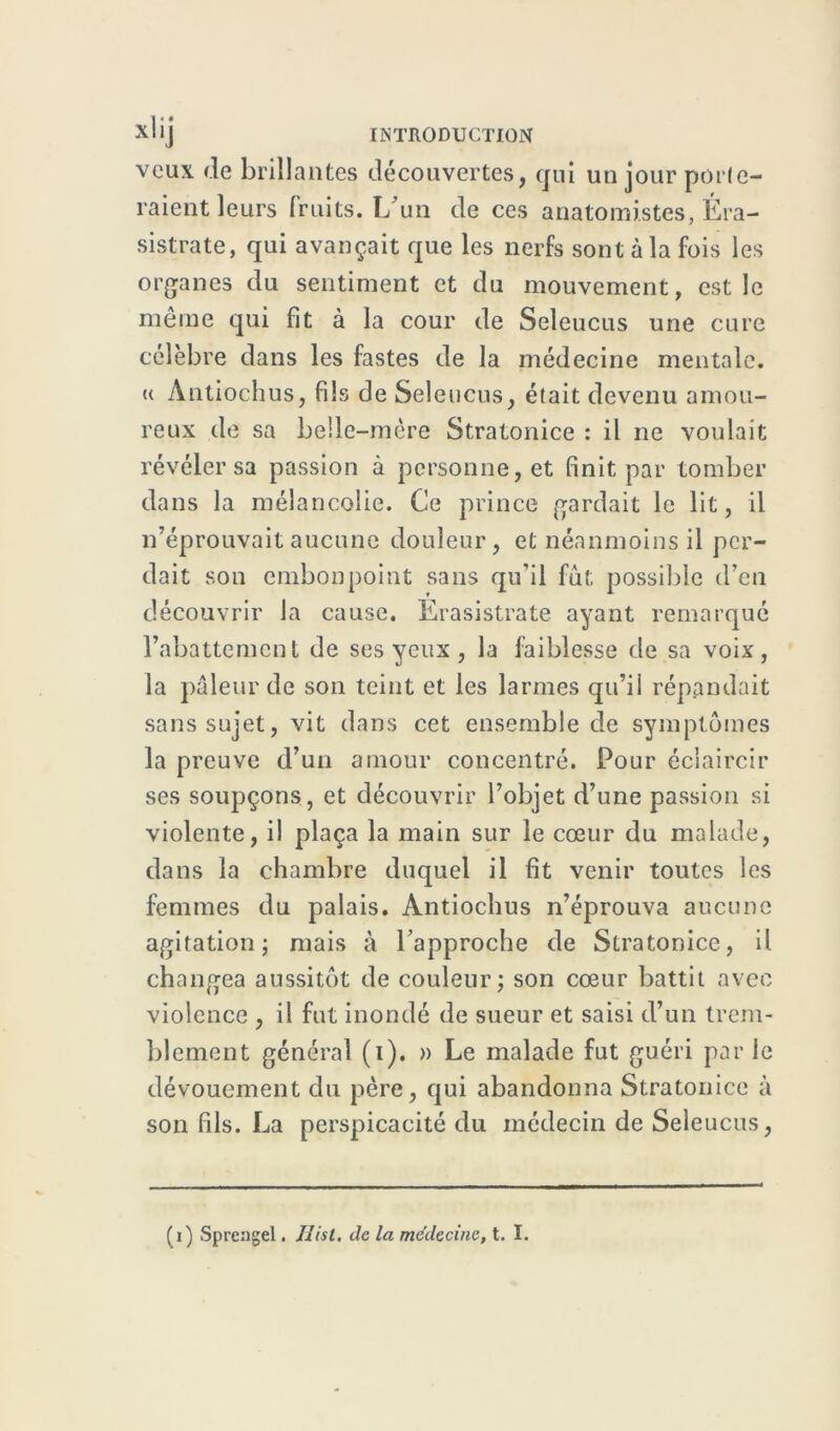 veux de brillantes découvertes, qui un jour porte- raient leurs fruits. L un de ces anatomistes, Éra- sistrate, qui avançait que les nerfs sont à la fois les organes du sentiment et du mouvement, est le même qui fit à la cour de Seleucus une cure célèbre dans les fastes de la médecine mentale, u Àntiochus, fils de Seleucus, était devenu amou- reux de sa belle-mère Stratonice : il ne voulait révéler sa passion à personne, et finit par tomber dans la mélancolie. Ce prince gardait le lit, il n’éprouvait aucune douleur, et néanmoins il per- dait son embonpoint sans qu’il fût possible d’en découvrir la cause. Erasistrate ayant remarqué l’abattement de ses yeux , la faiblesse de sa voix, la pâleur de son teint et les larmes qu’il répandait sans sujet, vit dans cet ensemble de symptômes la preuve d’un amour concentré. Pour éclaircir ses soupçons, et découvrir l’objet d’une passion si violente, il plaça la main sur le cœur du malade, dans la chambre duquel il fit venir toutes les femmes du palais. Antiochus n’éprouva aucune agitation; mais à l’approche de Stratonice, il changea aussitôt de couleur; son cœur battit avec violence , il fut inondé de sueur et saisi d’un trem- blement général (i). » Le malade fut guéri par le dévouement du père, qui abandonna Stratonice à son fils. La perspicacité du médecin de Seleucus,