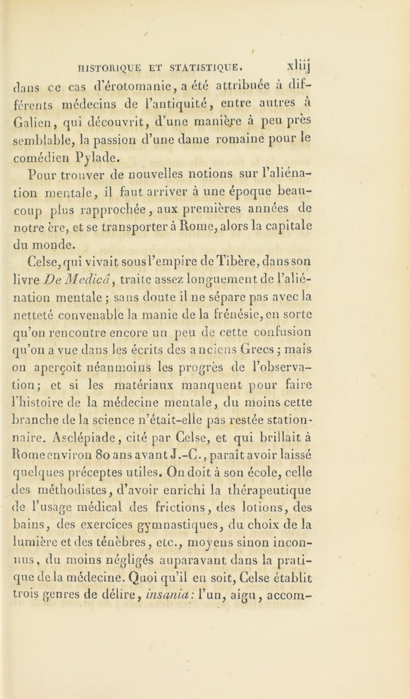 dans co cas d’érotomanie, a été attribuée à dif- férents médecins de l’antiquité, entre autres à Galien, qui découvrit, d’une manière à peu près semblable, la passion d’une dame romaine pour le comédien Pylade. Pour trouver de nouvelles notions sur l’aliéna- tion mentale, il faut arriver à une époque beau- coup plus rapprochée, aux premières années de notre ère, et se transporter à Rome, alors la capitale du monde. Celse,qui vivait sous l’empire de Tibère, dans son livre De Medicâ, traite assez longuement de l’alié- nation mentale ; sans doute il ne sépare pas avec la netteté convenable la manie de la frénésie, en sorte qu’on rencontre encore un peu de cette confusion qu’on a vue dans les écrits des a neiens Grecs ; mais on aperçoit néanmoins les progrès de l’observa- tion; et si les matériaux manquent pour faire l’histoire de la médecine mentale, du moins cette branche de la science n’était-elle pas restée station- naire. Asclépiade, cité par Gelse, et qui brillait à Rome environ 80 ans avant J.-C., paraît avoir laissé quelques préceptes utiles. On doit à son école, celle des méthodistes, d’avoir enrichi la thérapeutique de l’usage médical des frictions, des lotions, des bains, des exercices gymnastiques, du choix de la lumière et des ténèbres, etc., moyens sinon incon- nus, du moins négligés auparavant dans la prati- que de la médecine. Quoi qu’il en soit, Celse établit trois genres de délire, insania: l’un, aigu, accorn-