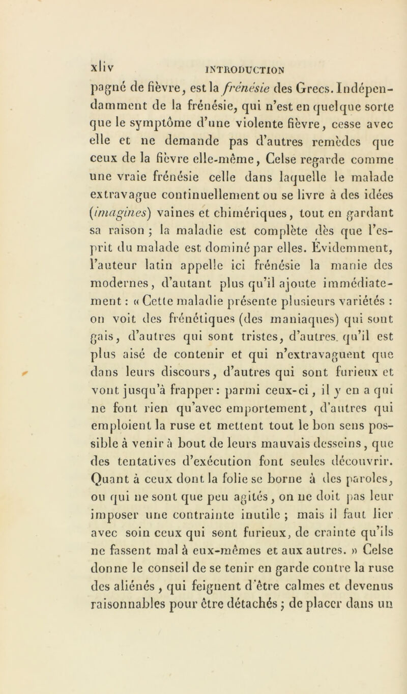 pagne de fièvre, est la frénésie des Grecs. Indépen- damment de la frénésie, qui n’est en quelque sorte que le symptôme d’une violente fièvre, cesse avec elle et ne demande pas d’autres remèdes que ceux de la fièvre elle-même, Celse regarde comme une vraie frénésie celle dans laquelle le malade extravague continuellement ou se livre à des idées {imagines) vaines et chimériques, tout en gardant sa raison ; la maladie est complète dès que l’es- prit du malade est dominé par elles. Evidemment, l’auteur latin appelle ici frénésie la manie des modernes, d’autant plus qu’il ajoute immédiate- ment : « Cette maladie présente plusieurs variétés : on voit des frénétiques (des maniaques) qui sont gais, d’autres qui sont tristes, d’autres, qu’il est plus aisé de contenir et qui n’extravaguent que dans leurs discours, d’autres qui sont furieux et vont jusqu’à frapper: parmi ceux-ci, il y en a qui ne font rien qu’avec emportement, d’autres qui emploient la ruse et mettent tout le bon sens pos- sible à venir à bout de leurs mauvais desseins, que des tentatives d’exécution font seules découvrir. Quant à ceux dont la folie se borne à îles paroles, ou qui ne sont que peu agités, on ne doit pas leur imposer une contrainte inutile ; mais il faut lier avec soin ceux qui sont furieux, de crainte qu’ils ne fassent mal à eux-mêmes et aux autres. » Celse donne le conseil de se tenir en garde contre la ruse des aliénés , qui feignent d'être calmes et devenus raisonnables pour être détachés ; de placer dans un