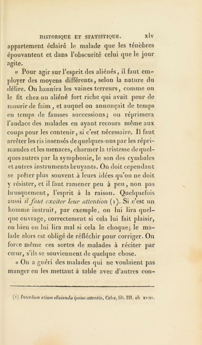 appartement éclairé le malade que les ténèbres épouvantent et dans l’obscurité celui que le jour agile. « Pour agir sur l’esprit des aliénés, il faut em- ployer des moyens différents, selon la nature du délire. On bannira les vaines terreurs, comme on le fit chez un aliéné fort riche qui avait peur de mourir de faim, et auquel on annonçait de temps en temps de fausses successions; on réprimera l'audace des malades en ayant recours même aux coups pour les contenir, si c’est nécessaire. Il faut arrêter les ris insensés de quelques-uns par les répri- mandes elles menaces, charmer la tristesse de quel- ques autres par la symphonie, le son des cymbales et autres instruments bruyants. On doit cependant se prêter plus souvent à leurs idées qu’on ne doit y résister, et il faut ramener peu à peu, non pas brusquement, l’esprit à la raison. Quelquefois aussi il faut exciter leur attention (i). Si c’est un homme instruit, par exemple, on lui lira quel- que ouvrage, correctement si cela lui fait plaisir, ou bien on lui lira mal si cela le choque; le ma- lade alors est obligé de réfléchir pour corriger. On force même ces sortes de malades à réciter par cœur, s’ils se souviennent de quelque chose. c< On a guéri des malades qui ne voulaient pas manger en les mettant à table avec d’autres con- (*) (*) Inter du m etiam elicienda ipsiusattentio. Celse, lib. III, cli xvni,