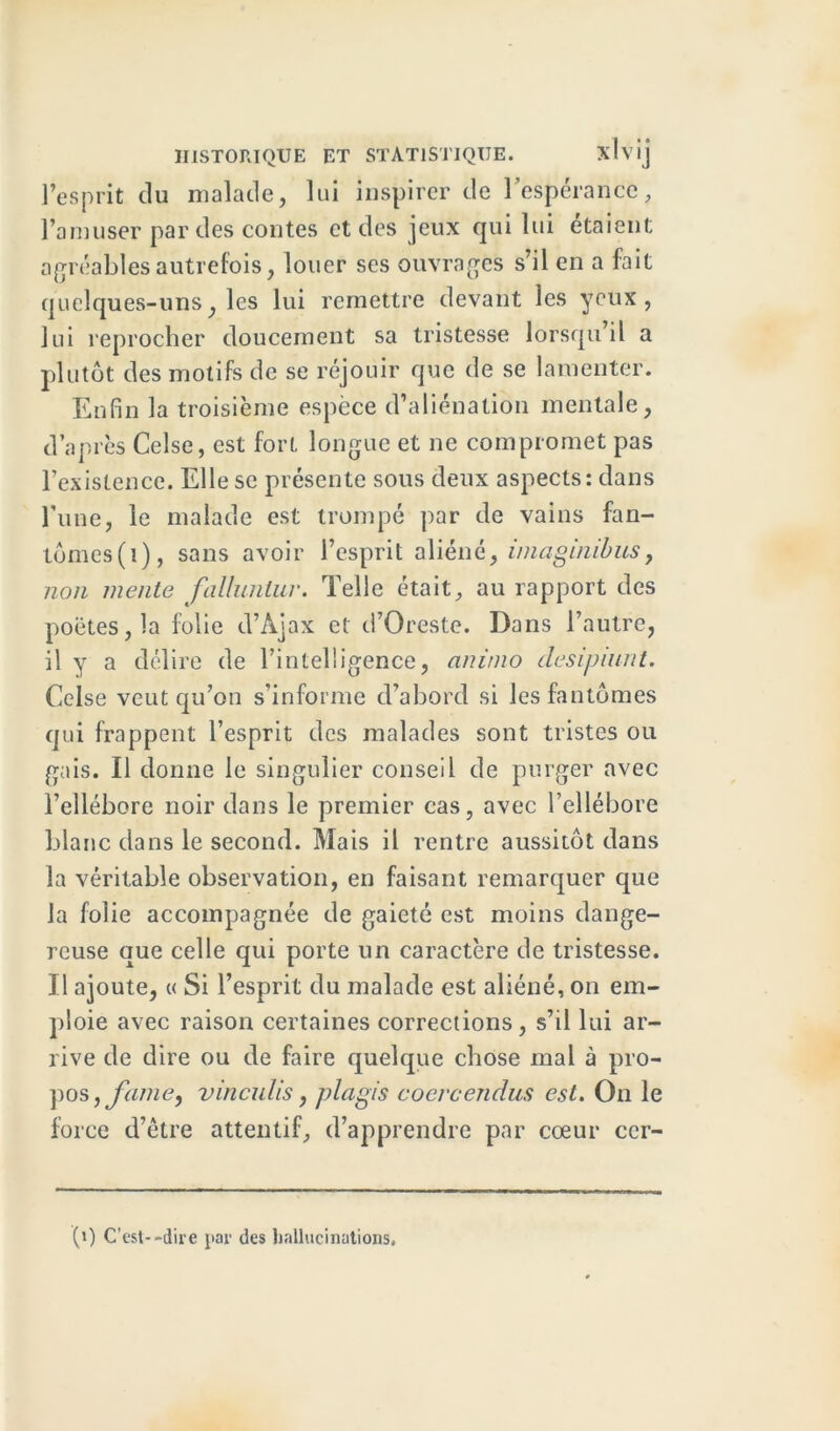 l’esprit du malade, lui inspirer de l’espérance, l’amuser par des contes et des jeux qui lui étaient agréables autrefois, louer ses ouvrages s’il en a fait quelques-uns, les lui remettre devant les yeux, lui reprocher doucement sa tristesse lorsqu’il a plutôt des motifs de se réjouir que de se lamenter. Enfin la troisième espèce d’aliénation mentale, d’après Celse, est fort longue et ne compromet pas l’existence. Elle se présente sous deux aspects: dans l’une, le malade est trompé par de vains fan- tômes^), sans avoir l’esprit aliéné, imaginibus, non mente fallunlur. Telle était, au rapport des poètes, la folie d’Àjax et d’Oreste. Dans l’autre, il y a délire de l’intelligence, animo désignait. Celse veut qu’on s’informe d’abord si les fantômes qui frappent l’esprit des malades sont tristes ou gais. Il donne le singulier conseil de purger avec l’ellébore noir dans le premier cas, avec l’ellébore blanc dans le second. Mais il rentre aussitôt dans la véritable observation, en faisant remarquer que la folie accompagnée de gaieté est moins dange- reuse que celle qui porte un caractère de tristesse. Il ajoute, « Si l’esprit du malade est aliéné, on em- ploie avec raison certaines corrections, s’il lui ar- rive de dire ou de faire quelque chose mal à pro- pos, fume, vinculis, plagis coercendus est. On le force d’être attentif, d’apprendre par cœur ccr- (i) C’est--dire par des hallucinations.