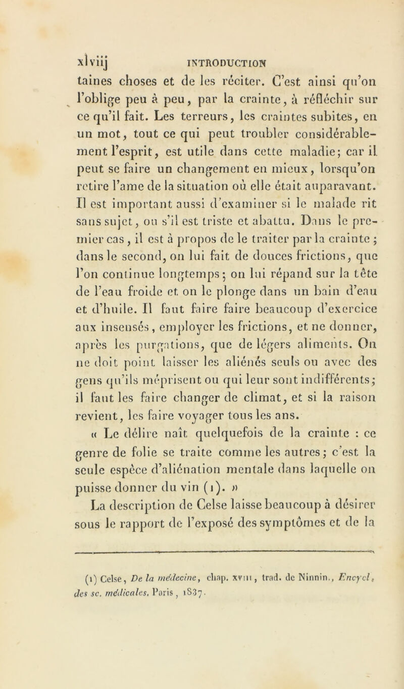 taines choses et de les réciter. C’est ainsi qu’on l’oblige peu à peu, par la crainte, à réfléchir sur ce qu’il fait. Les terreurs, les craintes subites, en un mot, tout ce qui peut troubler considérable- ment l’esprit, est utile dans cette maladie; car il. peut se faire un changement en mieux, lorsqu’on retire l’ame de la situation où elle était auparavant. Il est important aussi d’examiner si le malade rit sans sujet, ou s’il est triste et abattu. Dans le pre- mier cas , il est à propos de le traiter parla crainte ; dans le second, on lui fait de douces frictions, que l’on continue longtemps; on lui répand sur la tête de l’eau froide et on le plonge dans un bain d’eau et d’huile. Il faut faire faire beaucoup d’exercice aux insensés, employer les frictions, et ne donner, après les purgations, que de légers aliments. Ou ne doit point laisser les aliénés seuls ou avec des gens qu’ils méprisent ou qui leur sont indifférents; il faut les faire changer de climat, et si la raison revient, les faire voyager tous les ans. « Le délire naît quelquefois de la crainte : ce genre de folie se traite comme les autres; c’est la seule espèce d’aliénation mentale dans laquelle on puisse donner du vin (i). » La description de Celse laisse beaucoup à désirer sous le rapport de l’exposé des symptômes et de la (1) Celse, De la médecine, cliap. xvni, trad. de Ninnin,, Encycl,