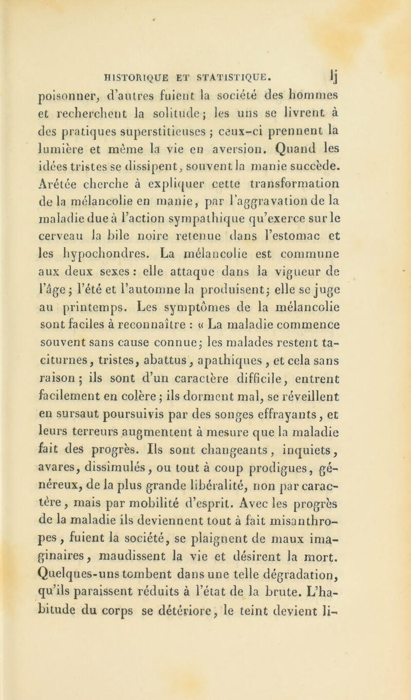 poisonner, d’autres fuient la société des hommes et recherchent la solitude; les uns se livrent à des pratiques superstitieuses ; ceux-ci prennent la lumière et même la vie en aversion. Quand les idées tristes se dissipent, souvent la manie succède. Arétée cherche à expliquer cette transformation delà mélancolie en manie, par l’aggravation de la maladie due à Faction sympathique qu’exerce sur le cerveau la bile noire retenue dans l’estomac et les hypochondres. La mélancolie est commune aux deux sexes: elle attaque dans la vigueur de l’âge ; l’été et l’automne la produisent; elle se juge au printemps. Les symptômes de la mélancolie sont faciles à reconnaître : « La maladie commence souvent sans cause connue; les malades restent ta- citurnes, tristes, abattus, apathiques, et cela sans raison; ils sont d’un caractère difficile, entrent facilement en colère ; ils dorment mal, se réveillent en sursaut poursuivis par des songes effrayants, et leurs terreurs augmentent à mesure que la maladie fait des progrès. Ils sont changeants, inquiets, avares, dissimulés, ou tout à coup prodigues, gé- néreux, de la plus grande libéralité, non par carac- tère , mais par mobilité d’esprit. Avec les progrès de la maladie ils deviennent tout à fait misanthro- pes , fuient la société, se plaignent de maux ima- ginaires, maudissent la vie et désirent la mort. Quelques-uns tombent dans une telle dégradation, qu’ils paraissent réduits à l’état de la brute. L’ha- bitude du corps se détériore, le teint devient li-
