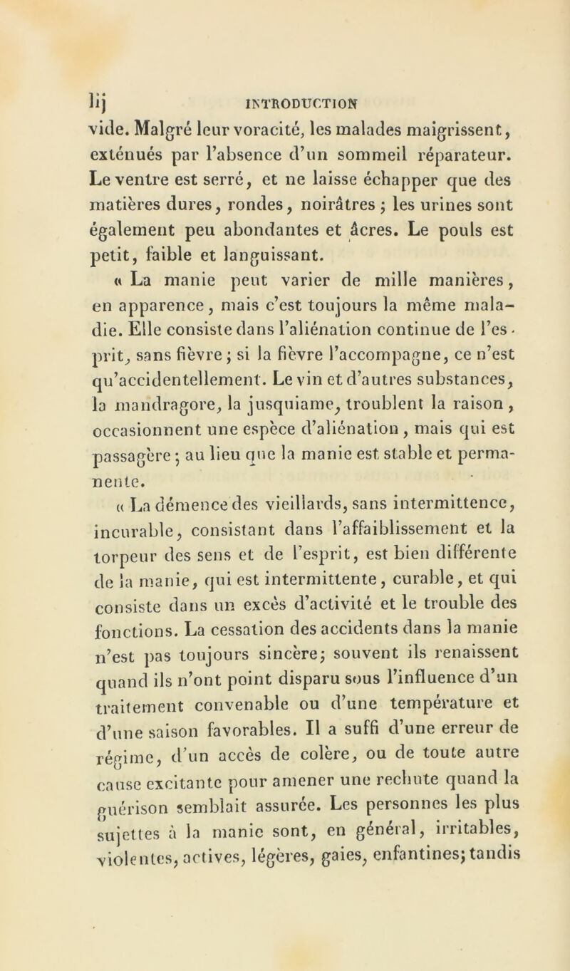 vide. Malgré leur voracité, les malades maigrissent, exténués par l’absence d’un sommeil réparateur. Le ventre est serré, et ne laisse échapper que des matières dures, rondes, noirâtres ; les urines sont également peu abondantes et âcres. Le pouls est petit, faible et languissant. « La manie peut varier de mille manières, en apparence, mais c’est toujours la même mala- die. Elle consiste dans l’aliénation continue de l’es • pritj sans fièvre ; si la fièvre l’accompagne, ce n’est qu’aceidentellement. Levin et d’autres substances, la mandragore, la jusquiame, troublent la raison , occasionnent une espèce d’aliénation , mais qui est passagère ; au lieu que la manie est stable et perma- nente. « La démence des vieillards, sans intermittence, incurable, consistant dans l’affaiblissement et la torpeur des sens et de l’esprit, est bien différente de la manie, qui est intermittente, curable, et qui consiste dans un excès d’activité et le trouble des fonctions. La cessation des accidents dans la manie n’est pas toujours sincère ; souvent ils renaissent quand ils n’ont point disparu sous l’influence d’un traitement convenable ou d’une température et d’une saison favorables. Il a suffi d’une erreur de régime, d’un accès de colère, ou de toute autre cause excitante pour amener une rechute quand la guérison semblait assurée. Les personnes les plus sujettes à la manie sont, en général, irritables, violentes, actives, légères, gaies, enfantines; tandis