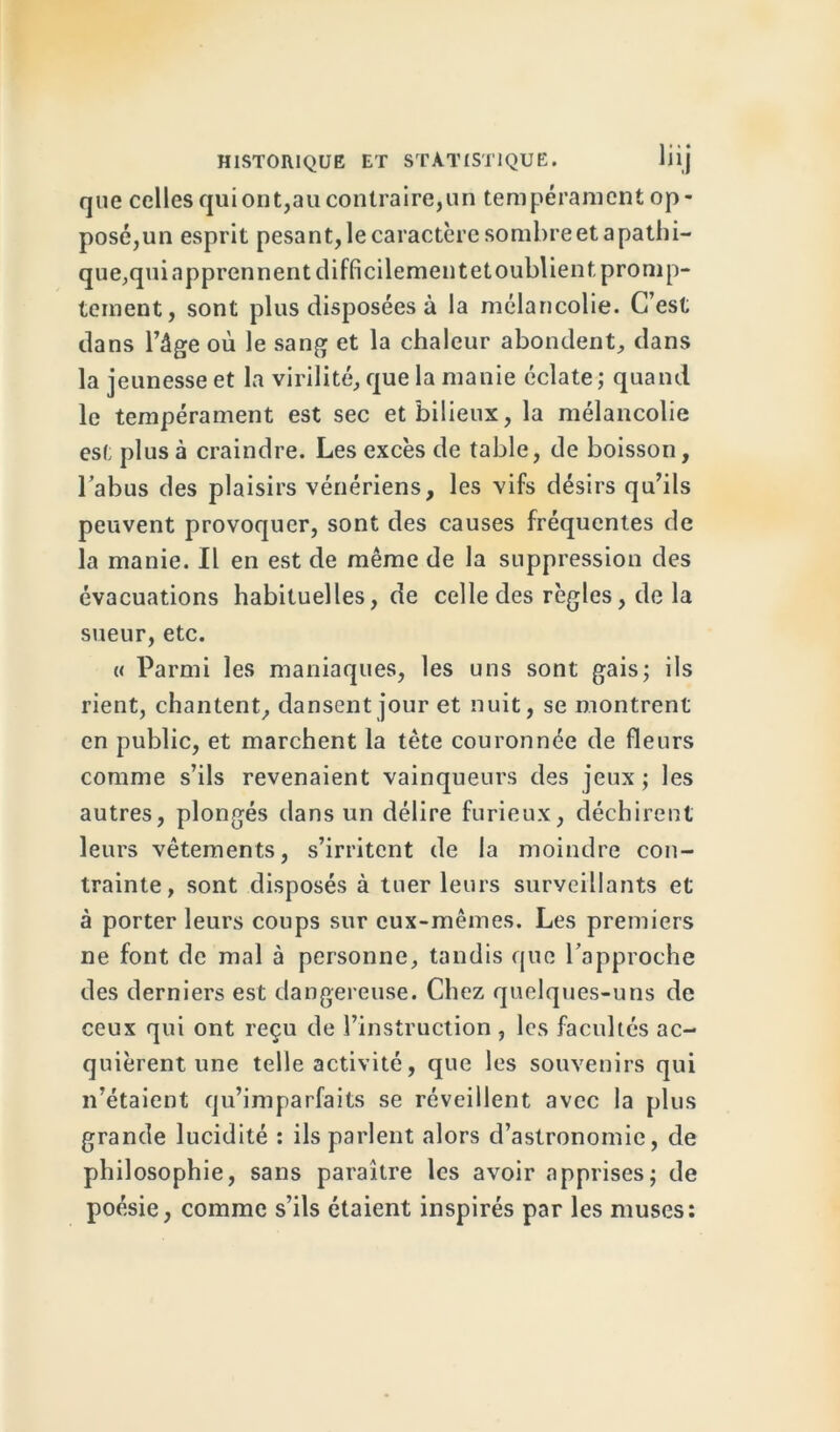 que celles qui ont,au contraire,un tempérament op- posé,un esprit pesant, le caractère sombreet apathi- que,quiapprennent difficilementetoublient promp- tement, sont plus disposées à la mélancolie. C’est dans l’âge où le sang et la chaleur abondent, dans la jeunesse et la virilité, que la manie éclate ; quand le tempérament est sec et bilieux, la mélancolie est plus à craindre. Les excès de table, de boisson, l’abus des plaisirs vénériens, les vifs désirs qu’ils peuvent provoquer, sont des causes fréquentes de la manie. Il en est de même de la suppression des évacuations habituelles, de celle des règles, de la sueur, etc. « Parmi les maniaques, les uns sont gais; ils rient, chantent, dansent jour et nuit, se montrent en public, et marchent la tète couronnée de fleurs comme s’ils revenaient vainqueurs des jeux; les autres, plongés dans un délire furieux, déchirent leurs vêtements, s’irritent de la moindre con- trainte, sont disposés à tuer leurs surveillants et à porter leurs coups sur eux-mêmes. Les premiers ne font de mal à personne, tandis que l’approche des derniers est dangereuse. Chez quelques-uns de ceux qui ont reçu de l’instruction , les facultés ac- quièrent une telle activité, que les souvenirs qui n’étaient qu’imparfaits se réveillent avec la plus grande lucidité : ils parlent alors d’astronomie, de philosophie, sans paraître les avoir apprises; de poésie, comme s’ils étaient inspirés par les muses: