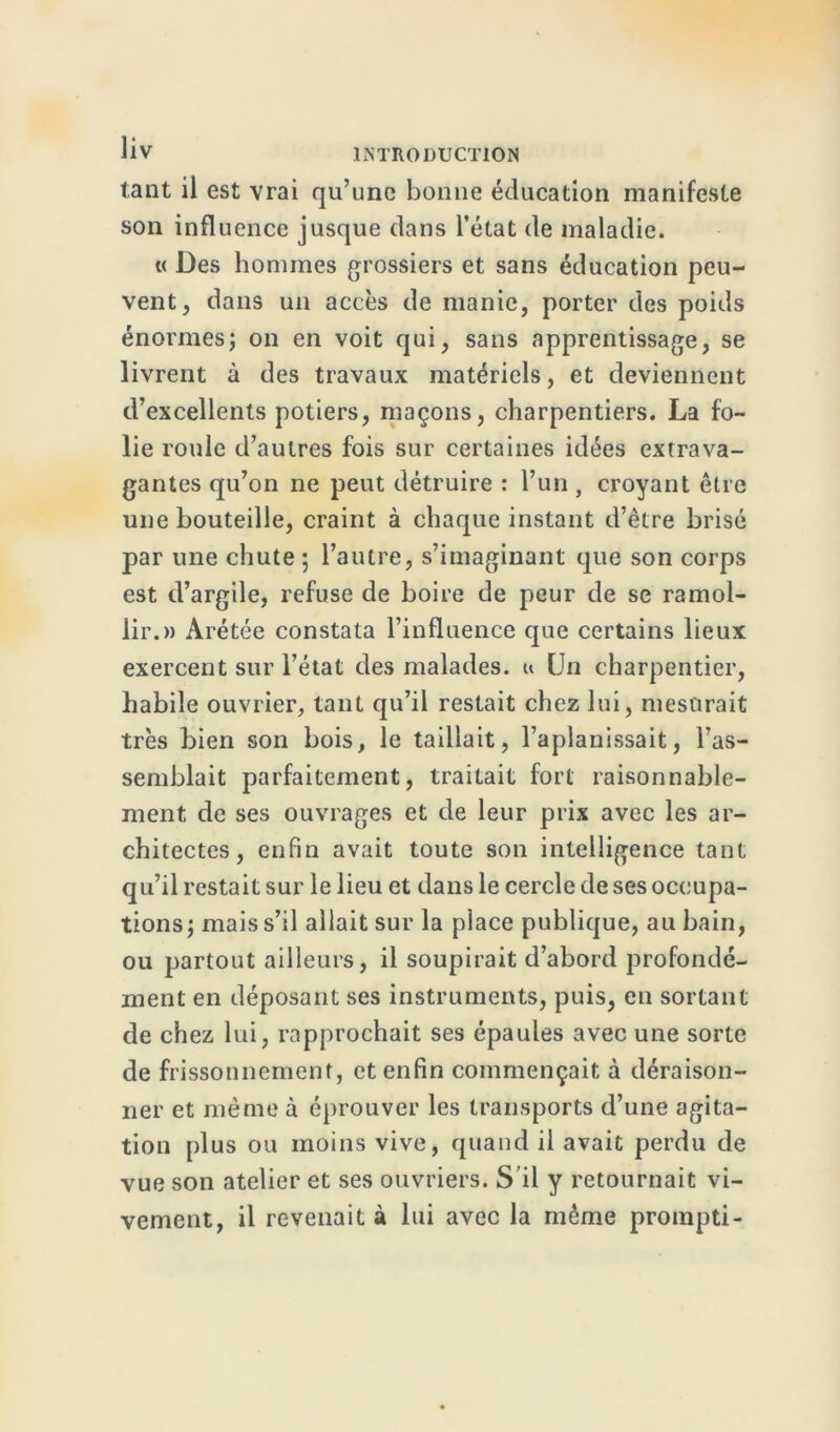 tant il est vrai qu’une bonne éducation manifeste son influence jusque dans l’état de maladie. « Des hommes grossiers et sans éducation peu- vent, dans un accès de manie, porter des poids énormes; on en voit qui, sans apprentissage, se livrent à des travaux matériels, et deviennent d’excellents potiers, maçons, charpentiers. La fo- lie roule d’autres fois sur certaines idées extrava- gantes qu’on ne peut détruire : l’un, croyant être une bouteille, craint à chaque instant d’être brisé par une chute ; l’autre, s’imaginant que son corps est d’argile, refuse de boire de peur de se ramol- lir.» Arétée constata l’influence que certains lieux exercent sur l’état des malades, u [Jn charpentier, habile ouvrier, tant qu’il restait chez lui, mesurait très bien son bois, le taillait, l’aplanissait, l’as- semblait parfaitement, traitait fort raisonnable- ment de ses ouvrages et de leur prix avec les ar- chitectes, enfin avait toute son intelligence tant qu’il restait sur le lieu et dans le cercle de ses occupa- tions; mais s’il allait sur la place publique, au bain, ou partout ailleurs, il soupirait d’abord profondé- ment en déposant ses instruments, puis, en sortant de chez lui, rapprochait ses épaules avec une sorte de frissonnement, et enfin commençait à déraison- ner et même à éprouver les transports d’une agita- tion [dus ou moins vive, quand il avait perdu de vue son atelier et ses ouvriers. S'il y retournait vi- vement, il revenait à lui avec la même prompti-