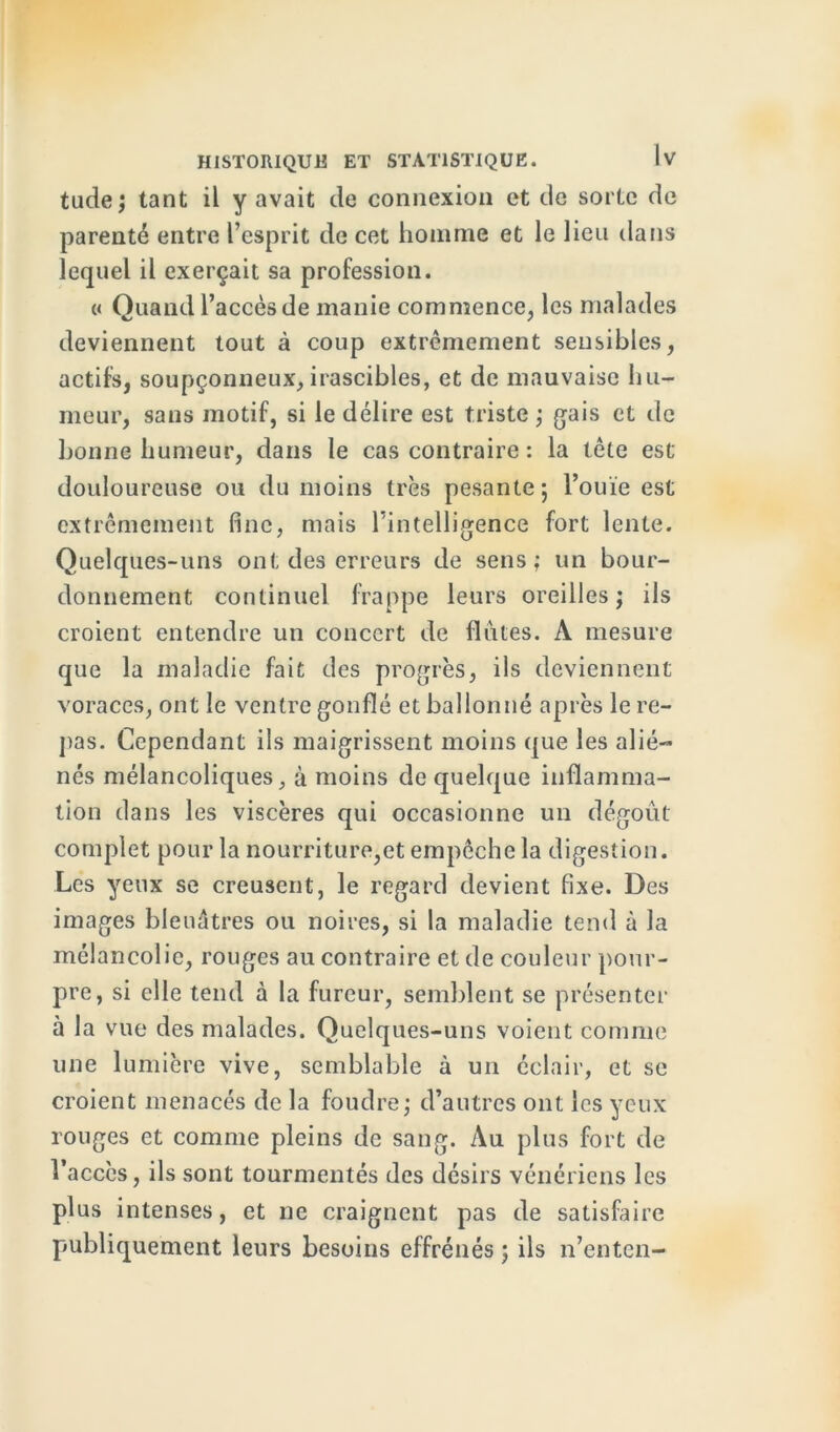 tude; tant il y avait de connexion et de sorte de parenté entre l’esprit de cet homme et le lieu dans lequel il exerçait sa profession. « Quand l’accès de manie commence, les malades deviennent tout à coup extrêmement sensibles, actifs, soupçonneux, irascibles, et de mauvaise hu- meur, sans motif, si le délire est triste ; gais et de bonne humeur, dans le cas contraire : la tête est douloureuse ou du moins très pesante ; l’ouïe est extrêmement fine, mais l’intelligence fort lente. Quelques-uns ont des erreurs de sens; un bour- donnement continuel frappe leurs oreilles; ils croient entendre un concert de flûtes. A mesure que la maladie fait des progrès, ils deviennent voraces, ont le ventre gonflé et ballonné après le re- pas. Cependant ils maigrissent moins que les alié- nés mélancoliques, à moins de quelque inflamma- tion dans les viscères qui occasionne un dégoût complet pour la nourriture,et empêche la digestion. Les yeux se creusent, le regard devient fixe. Des images bleuâtres ou noires, si la maladie tend à la mélancolie, rouges au contraire et de couleur pour- pre, si elle tend à la fureur, semblent se présenter à la vue des malades. Quelques-uns voient comme une lumière vive, semblable à un éclair, et se croient menacés de la foudre; d’autres ont les yeux rouges et comme pleins de sang. Au plus fort de l’accès, ils sont tourmentés des désirs vénériens les plus intenses, et ne craignent pas de satisfaire publiquement leurs besoins effrénés ; ils n’enten-