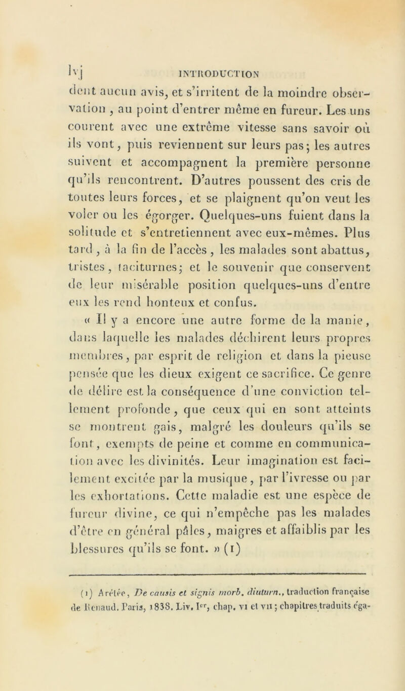 dent aucun avis, et s’irritent de la moindre obser- vation , au point d’entrer meme en fureur. Les uns courent avec une extrême vitesse sans savoir où ils vont, puis reviennent sur leurs pas-, les autres suivent et accompagnent la première personne qu’ils rencontrent. D’autres poussent des cris de toutes leurs forces, et se plaignent qu’on veut Jes voler ou les égorger. Quelques-uns fuient dans la solitude et s’entretiennent avec eux-mêmes. Plus tard , à la fin de l’accès , les malades sont abattus, tristes, taciturnes; et le souvenir que conservent de leur misérable position quelques-uns d’entre eux les rend honteux et confus. « I! y a encore une autre forme de la manie, dans laquelle les malades déchirent leurs propres membres, par esprit de religion et dans la pieuse pensée que les dieux exigent ce sacrifice. Ce genre de délire est la conséquence d’une conviction tel- lement profonde, que ceux qui en sont atteints se montrent gais, malgré les douleurs qu’ils se font, exempts de peine et comme en communica- tion avec les divinités. Leur imagination est faci- lement excitée par la musique, par 1 ivresse ou par les exhortations. Cette maladie est une espèce de fureur divine, ce qui n’empêche pas les malades d’être en général pâles, maigres et affaiblis par les blessures qu’ils se font. » (i) (1) ArétPP, De cousis et signis morb. diulurn., traduction française de Renaud. Paris, i83S. Liv. Ier, chap. vi cl vu ; chapitres traduits ega-