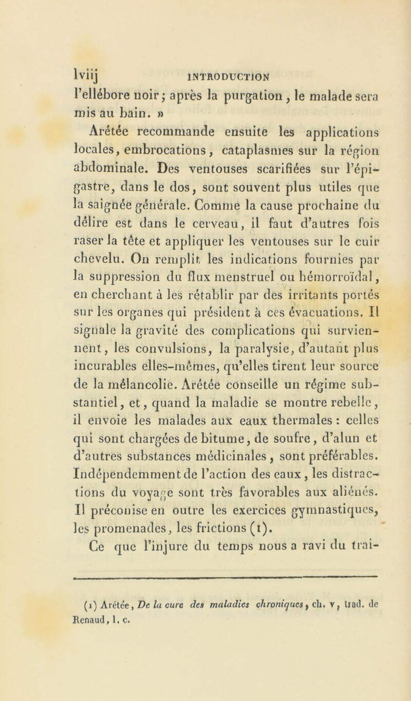 l’ellébore noir; après la purgation , le malade sera mis au bain. » Arétée recommande ensuite les applications locales, embrocations , cataplasmes sur la région abdominale. Des ventouses scarifiées sur l’épi- gastre, dans le dos, sont souvent plus utiles que la saignée générale. Comme la cause prochaine du délire est dans le cerveau, il faut d’autres fois raser la tcte et appliquer les ventouses sur le cuir chevelu. On remplit les indications fournies par la suppression du flux menstruel ou hémorroïdal, en cherchant à les rétablir par des irritants portés sur les organes qui président à ces évacuations. Il signale la gravité des complications qui survien- nent, les convulsions, la paralysie, d’autant plus incurables elles-mêmes, qu’elles tirent leur source de la mélancolie. Arétée conseille un régime sub- stantiel, et, quand la maladie se montre rebelle, il envoie les malades aux eaux thermales : celles qui sont chargées de bitume, de soufre , d’alun et d’autres substances médicinales, sont préférables. Indépendemmentde l’action des eaux, les distrac- tions du voyage sont très favorables aux aliénés. Il préconise en outre les exercices gymnastiques, les promenades, les frictions (i). Ce que l’injure du temps nous a ravi du trai— (1) Aréte'e, De la cure des maladies chroniques, cli, v, Irad. de Renaud, 1. c.