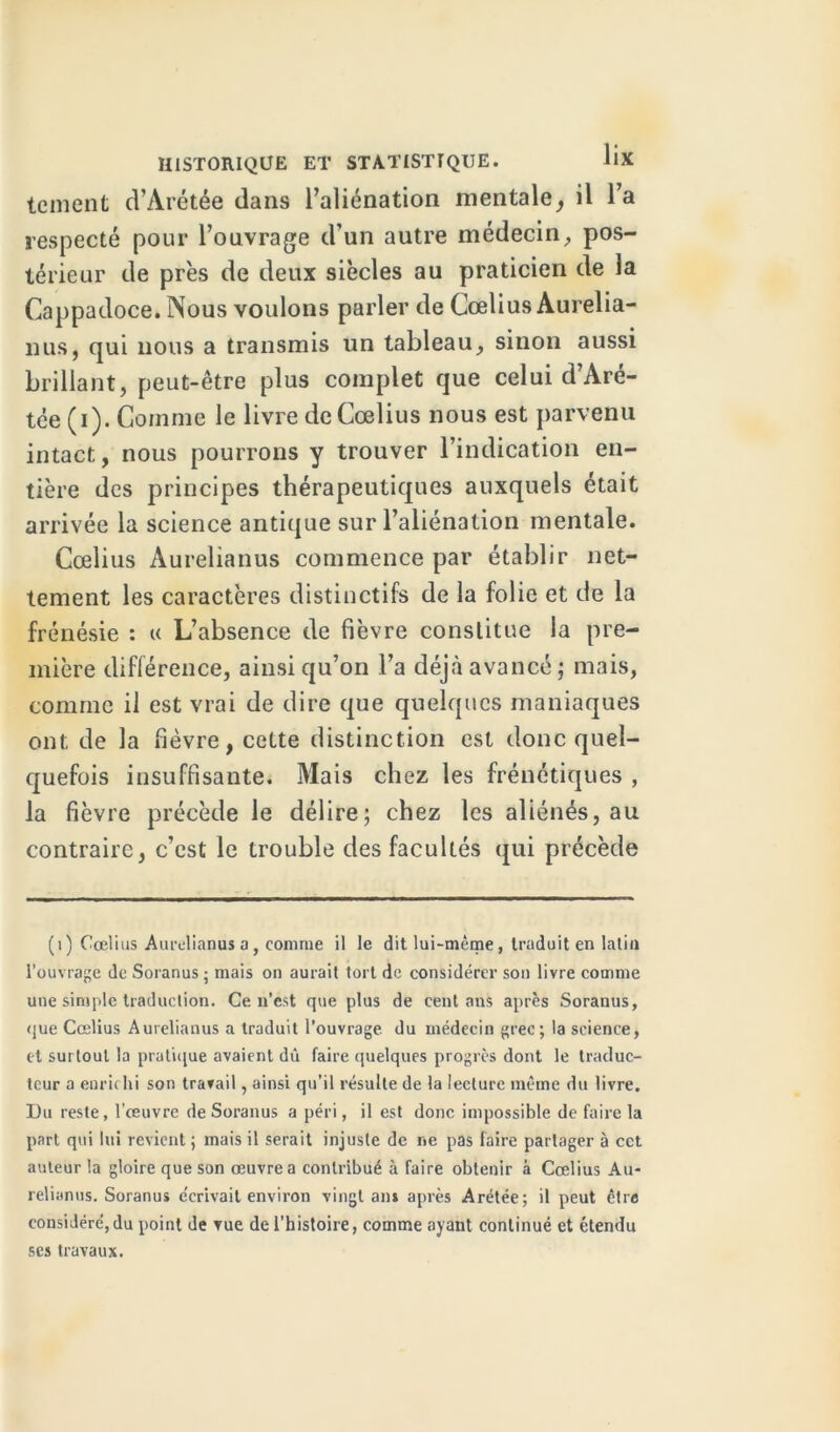 tement d’Arétée dans l’aliénation mentale, il l’a respecté pour l’ouvrage d’un autre médecin, pos- térieur de près de deux siècles au praticien de la Cappadoce. Nous voulons parler de Cœlius Aurelia- nus, qui nous a transmis un tableau, sinon aussi brillant, peut-être plus complet que celui d’Aré- tée (i). Comme le livre de Cœlius nous est parvenu intact, nous pourrons y trouver l’indication en- tière des principes thérapeutiques auxquels était arrivée la science antique sur l’aliénation mentale. Cœlius Aurelianus commence par établir net- tement les caractères distinctifs de la folie et de la frénésie : « L’absence de fièvre constitue la pre- mière différence, ainsi qu’on l’a déjà avancé; mais, comme il est vrai de dire que quelques maniaques ont de la fièvre, cette distinction est donc quel- quefois insuffisante. Mais chez les frénétiques , la fièvre précède le délire; chez les aliénés, au contraire, c’est le trouble des facultés qui précède (i) Cœlius Aurelianus a, comme il le dit lui-même, traduit en latin l’ouvrage de Soranus ; mais on aurait tort de considérer son livre comme une simple traduction. Ce n’est que plus de cent ans après Soranus, que Cœlius Aurelianus a traduit l’ouvrage du médecin grec; la science, et surtout la pratique avaient dû faire quelques progrès dont le traduc- teur a enrichi son travail, ainsi qu’il résulte de la lecture même du livre. Du reste, l’œuvre de Soranus a péri, il est donc impossible de faire la part qui lui revient ; mais il serait injuste de ne pas faire partager à cct auteur la gloire que son œuvre a contribué à faire obtenir à Cœlius Au- relianus. Soranus écrivait environ vingt an* après Arétée; il peut être considéré,du point de vue de l’histoire, comme ayant continué et étendu ses travaux.