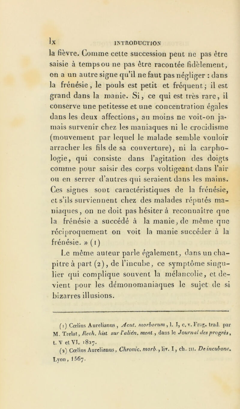 la fièvre. Comme cette succession peut ne pas être saisie à temps ou ne pas être racontée fidèlement, on a un autre signe qu’il ne faut pas négliger : dans la frénésie, le pouls est petit et fréquent; il est grand dans la manie. Si, ce qui est très rare, il conserve une petitesse et une concentration égales dans les deux affections, au moins ne voit-on ja- mais survenir chez les maniaques ni le crocidisme (mouvement par lequel le malade semble vouloir arracher les fils de sa couverture), ni la carpho- logie, qui consiste dans l’agitation des doigts comme pour saisir des corps voltigeant dans l’air ou en serrer d’autres qui seraient dans les mains. Ces signes sont caractéristiques de la frénésie, et s’ils surviennent chez des malades réputés ma- niaques, on ne doit pas hésiter à reconnaître que la frénésie a succédé à la manie, de même que réciproquement on voit la manie succéder à la frénésie. » ( i ) Le même auteur parle également, dans un cha- pitre à part (2), de l’incube, ce symptôme singu- lier qui complique souvent la mélancolie, et de- vient pour les démonomaniaques le sujet de si bizarres illusions. (1) Cœlius Aurclianus, Acut. morborum , 1. I, c. v. Frag. trad. par M. Trelat, liech. hist surl’alién. ment , dans le Journal des progrès, t. V et VI. 1827. (2) Cœlius Aureliauus, Chroniç. morb.,\\r. I, ch. ni. Dcincubonc. Lyon, 1567.