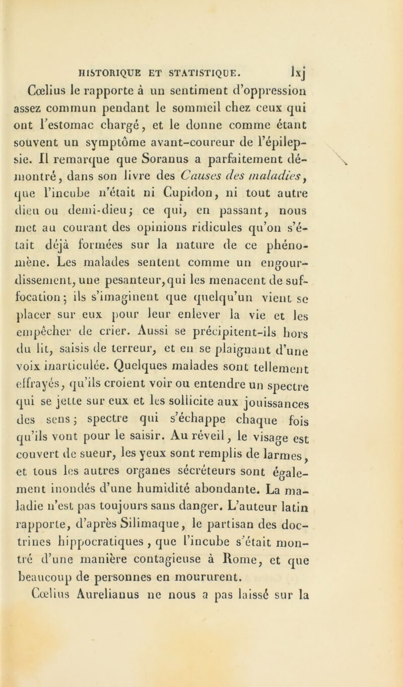 Cœlius le rapporte à un sentiment d’oppression assez commun pendant le sommeil chez ceux qui ont l’estomac chargé, et le donne comme étant souvent un symptôme avant-coureur de l’épilep- sie. Il remarque que Soranus a parfaitement dé- montré, dans son livre des Causes des maladies, que l’incube n’était ni Cupidon, ni tout autre dieu ou demi-dieu; ce qui, en passant, nous met au courant des opinions ridicules qu’on s’é- tait déjà formées sur la nature de ce phéno- mène. Les malades sentent comme un engour- dissement, une pesanteur,qui les menacent de suf- focation; ils s’imaginent que quelqu’un vient se placer sur eux pour leur enlever la vie et les empêcher de crier. Aussi se précipitent-ils hors du lit, saisis de terreur, et en se plaignant d’une voix inarticulée. Quelques malades sont tellement effrayés, qu’ils croient voir ou entendre un spectre qui se jette sur eux et les sollicite aux jouissances des sens ; spectre qui s’échappe chaque fois qu’ils vont pour le saisir. Au réveil, le visage est couvert de sueur, les yeux sont remplis de larmes, et tous les autres organes sécréteurs sont égale- ment inondés d’une humidité abondante. La ma- ladie n’est pas toujours sans danger. L’auteur latin rapporte, d’après Silimaque, le partisan des doc- trines hippocratiques , que l’incube s'était mon- tré d’une manière contagieuse à Rome, et que beaucoup de personnes en moururent. Cœlius Aurelianus ne nous a pas laissé sur la