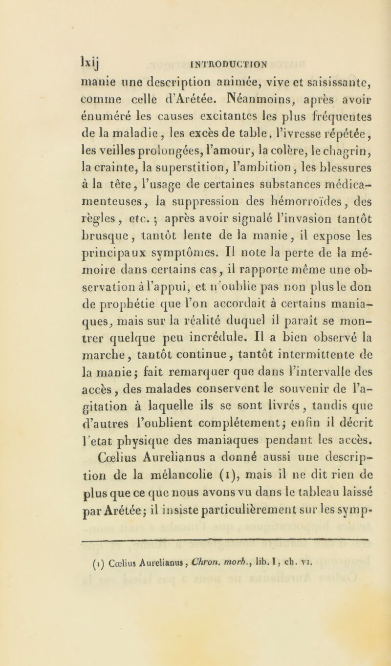 manie une description animée, vive et saisissante, comme celle d’Arétée. Néanmoins, après avoir énuméré les causes excitantes les plus fréquentes de la maladie, les excès de table, l’ivresse répétée, les veilles prolongées, l’amour, la colère, le chagrin, la crainte, la superstition, l’ambition , les blessures à la tête, l’usage de certaines substances médica- menteuses, la suppression des hémorroïdes, des règles , etc. 5 après avoir signalé l’invasion tantôt brusque, tantôt lente de la manie, il expose les principaux symptômes. Il note la perte de la mé- moire dans certains cas, il rapporte même une ob- servation à l’appui, et n oublie pas non plus le don de prophétie que l’on accordait à certains mania- ques, mais sur la réalité duquel il paraît se mon- trer quelque peu incrédule. Il a bien observé la marche, tantôt continue, tantôt intermittente de la manie; fait remarquer que dans l’intervalle des accès , des malades conservent le souvenir de l’a- gitation à laquelle ils se sont livrés, tandis que d’autres l’oublient complètement; enfin il décrit l’etat physique des maniaques pendant; les accès. Cœlius Àurelianus a donné aussi une descrip- tion de la mélancolie (1), mais il 11e dit rien de plus que ce que nous avons vu dans le tableau laissé parArétée; il insiste particulièrement sur les symp- (1) Cœliuî Aurelianus, Chron. morb., lib. I, ch. vi.