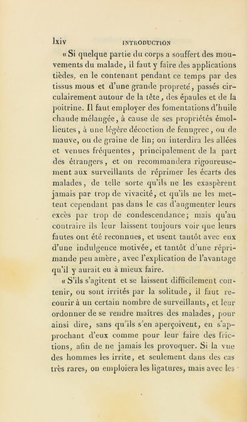 « Si quelque partie du corps a souffert des mou- vements du malade, il faut y faire des applications tièdes, en le contenant pendant ce temps par des tissus mous et d’une grande propreté, passés cir- culairement autour de la tête, des épaules et de la poitrine. Il faut employer des fomentations d’huile chaude mélangée, à cause de ses propriétés émol- lientes, à une légère décoction de fenugrec, ou de mauve, ou de graine de lin; on interdira les allées et venues fréquentes, principalement de la part des étrangers, et on recommandera rigoureuse- ment aux surveillants de réprimer les écarts des malades, de telle sorte qu’ils ne les exaspèrent jamais par trop de vivacité, et qu’ils ne les met- tent cependant pas dans le cas d’augmenter leurs excès par trop de condescendance; mais qu’au contraire ils leur laissent toujours voir que leurs fautes ont été reconnues, et usent tantôt avec eux d’une indulgence motivée, et tantôt d’une répri- mande peu amère, avec l’explication de l’avantage qu’il y aurait eu à mieux faire. « S’ils s’agitent et se laissent difficilement con- tenir, ou sont irrités par la solitude, il faut re- courir à un certain nombre de surveillants, et leur ordonner de se rendre maîtres des malades, pour ainsi dire, sans qu’ils s’en aperçoivent, en s’ap- prochant d’eux comme pour leur faire des fric- tions, afin de ne jamais les provoquer. Si la vue des hommes les irrite, et seulement dans des cas très rares, on emploiera les ligatures, mais avec les