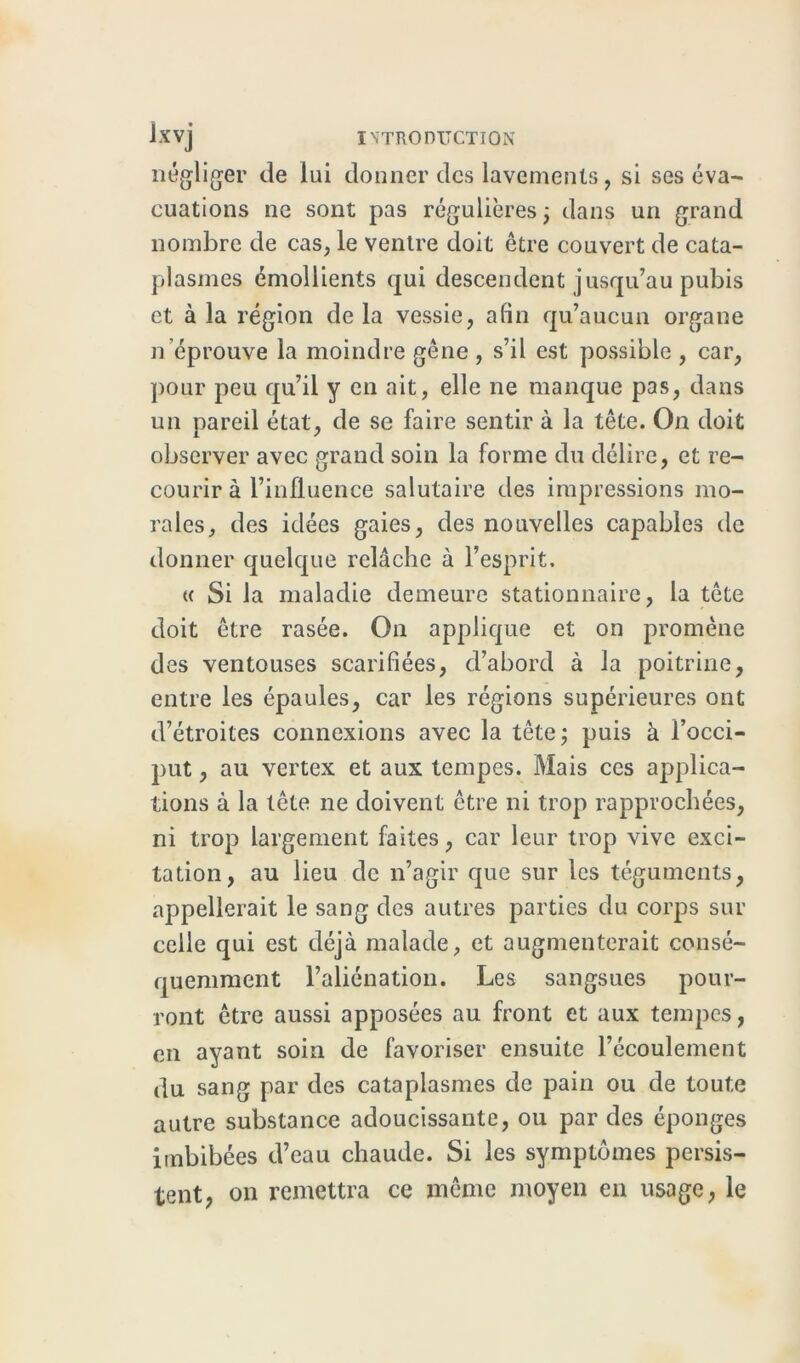 négliger de lui donner des lavements, si ses éva- cuations ne sont pas régulières ; dans un grand nombre de cas, le ventre doit être couvert de cata- plasmes émollients qui descendent jusqu’au pubis et à la région de la vessie, afin qu’aucun organe n’éprouve la moindre gêne , s’il est possible , car, pour peu qu’il y en ait, elle ne manque pas, dans un pareil état, de se faire sentir à la tête. On doit observer avec grand soin la forme du délire, et re- courir à l’influence salutaire des impressions mo- rales, des idées gaies, des nouvelles capables de donner quelque relâche à l’esprit. « Si la maladie demeure stationnaire, la tête doit être rasée. On applique et on promène des ventouses scarifiées, d’abord à la poitrine, entre les épaules, car les régions supérieures ont d’étroites connexions avec la tête; puis à l’occi- put , au vertex et aux tempes. Mais ces applica- tions à la tête ne doivent être ni trop rapprochées, ni trop largement faites, car leur trop vive exci- tation, au lieu de n’agir que sur les téguments, appellerait le sang des autres parties du corps sur celle qui est déjà malade, et augmenterait consé- quemment l’aliénation. Les sangsues pour- ront être aussi apposées au front et aux tempes, en ayant soin de favoriser ensuite l’écoulement du sang par des cataplasmes de pain ou de toute autre substance adoucissante, ou par des éponges imbibées d’eau chaude. Si les symptômes persis- tent, on remettra ce même moyen en usage, le