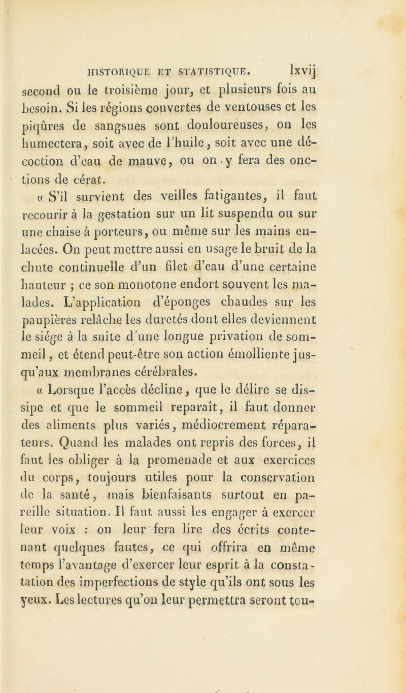 second ou le troisième jour, et plusieurs fois au besoin. Si les régions couvertes de ventouses et les piqûres de sangsues sont douloureuses, on les humectera, soit avec de 1 huile, soit avec une dé- coction d’eau de mauve, ou on -y fera des onc- tions de cérat. « S’il survient des veilles faligantes, il faut recourir à la gestation sur un lit suspendu ou sur une chaise à porteurs, ou même sur les mains en- lacées. On peut mettre aussi en usage le bruit de la chute continuelle d’un filet d’eau d’une certaine hauteur ; ce son monotone endort souvent les ma- lades. L’application d’éponges chaudes sur les paupières relâche les duretés dont elles deviennent le siège à la suite d une longue privation de som- meil, et étend peut-être son action émolliente jus- qu’aux membranes cérébrales. « Lorsque l’accès décline, que le délire se dis- sipe et que le sommeil reparaît, il faut donner des aliments plus variés, médiocrement répara- teurs. Quand les malades ont repris des forces, il faut les obliger à la promenade et aux exercices «lu corps, toujours utiles pour la conservation de la santé, mais bienfaisants surtout en pa- reille situation. Il faut aussi les engager à exercer leur voix : on leur fera lire des écrits conte- nant quelques fautes, ce qui offrira en même temps l’avantage d’exercer leur esprit à la consta- tation des imperfections de style qu’ils ont sous les yeux. Les lectures qu’on leur permettra seront tou-