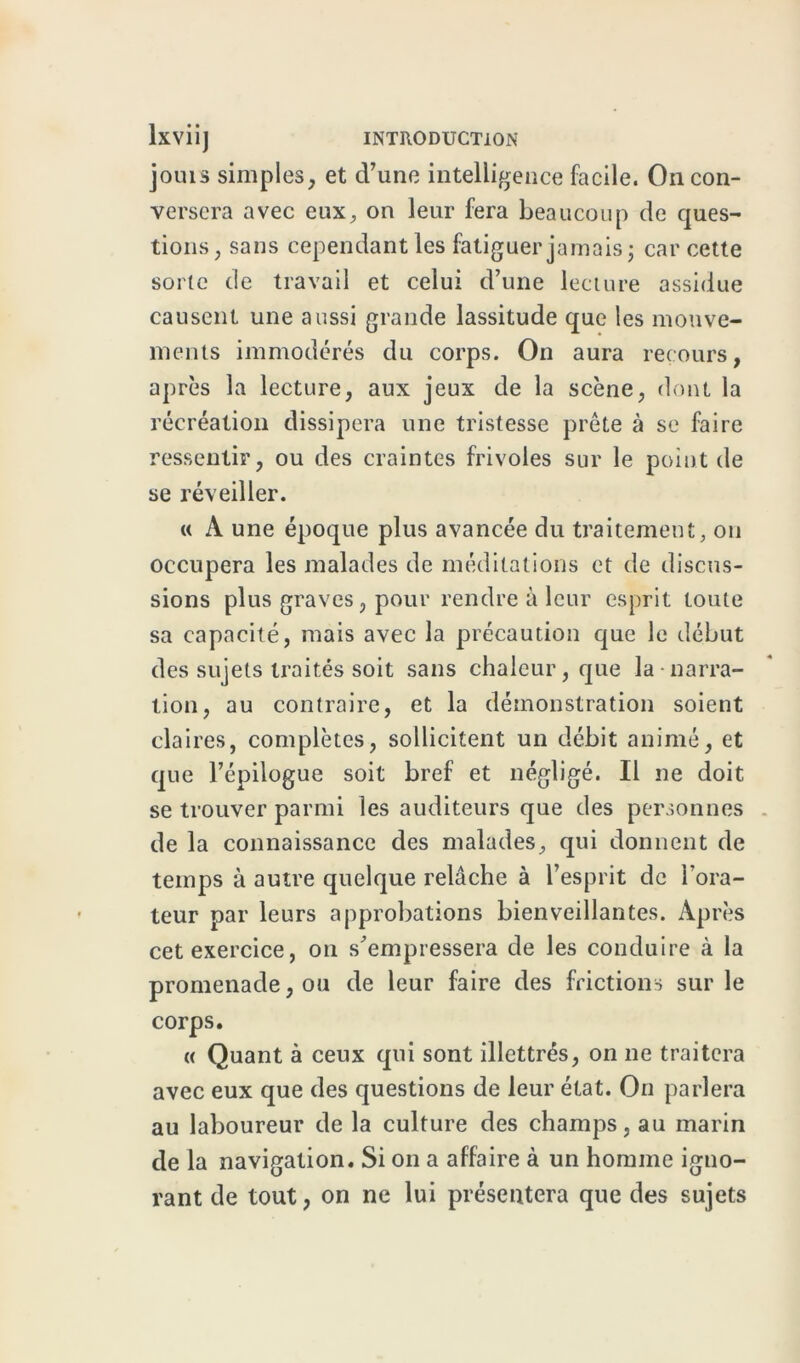 joins simples, et d’une intelligence facile. On con- versera avec eux, on leur fera beaucoup de ques- tions, sans cependant les fatiguer jamais ; car cette sorte de travail et celui d’une lecture assidue causent une aussi grande lassitude que les mouve- ments immodérés du corps. On aura recours, après la lecture, aux jeux de la scène, dont la récréation dissipera une tristesse prête à se faire ressentir, ou des craintes frivoles sur le point de se réveiller. « A une époque plus avancée du traitement, on occupera les malades de méditations et de discus- sions plus graves, pour rendre à leur esprit toute sa capacité, mais avec la précaution que le début des sujets traités soit sans chaleur, que la-narra- tion, au contraire, et la démonstration soient claires, complètes, sollicitent un débit animé, et que l’épilogue soit bref et négligé. Il ne doit se trouver parmi les auditeurs que des personnes de la connaissance des malades, qui donnent de temps à autre quelque relâche à l’esprit de l’ora- teur par leurs approbations bienveillantes. Après cet exercice, on s’empressera de les conduire à la promenade, ou de leur faire des frictions sur le corps. « Quant à ceux qui sont illettrés, on ne traitera avec eux que des questions de leur état. On parlera au laboureur de la culture des champs, au marin de la navigation. Si on a affaire à un homme igno- rant de tout, on ne lui présentera que des sujets