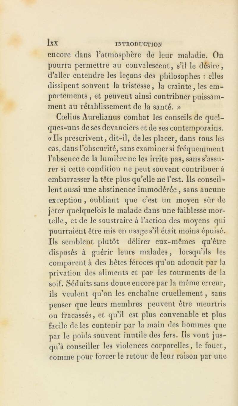 encore dans l’atmosphère de leur maladie. On pourra permettre au convalescent, s’il le désire, d’aller entendre les leçons des philosophes : elles dissipent souvent la tristesse, la crainte, les em- portements , et peuvent ainsi contribuer puissam- ment au rétablissement de la santé. » Cœlius Aurélia nus combat les conseils de quel- ques-uns de ses devanciers et de ses contemporains. «Ils prescrivent, dit-il, de les placer, dans tous les cas, dans l’obscurité, sans examiner si fréquemment l’absence de la lumière ne les irrite pas, sans s’assu- rer si cette condition ne peut souvent contribuer à embarrasser la tête plus qu’elle ne l’est. Ils conseil- lent aussi une abstinence immodérée , sans aucune exception, oubliant que c’est un moyen sûr de jeter quelquefois le malade dans une faiblesse mor- telle, et de le soustraire à l’action des moyens qui pourraient être mis en usage s’il était moins épuisé. Ils semblent plutôt délirer eux-mêmes qu’être disposés à guérir leurs malades, lorsqu’ils les comparent à des bêtes féroces qu’on adoucit par la privation des aliments et par les tourments de la soif. Séduits sans doute encore par la même erreur, ils veulent qu’on les enchaîne cruellement, sans penser que leurs membres peuvent être meurtris ou fracassés, et qu’il est plus convenable et plus facile de les contenir par la main des hommes que par le poids souvent inutile des fers. Ils vont jus- qu’à conseiller les violences corporelles, le fouet, comme pour forcer le retour de leur raison par une