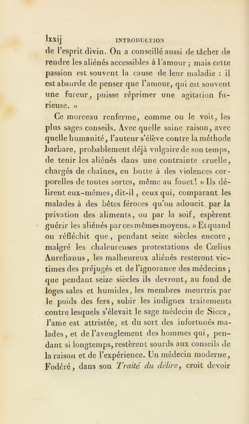 de l’esprit divin. On a conseillé aussi de tâcher de rendre les aliénés accessibles à l’amour ; mais cette passion est souvent la cause de leur maladie : il est absurde de penser que l’amour, qui est souvent une fureur, puisse réprimer une agitation fu- rieuse. » Ce morceau renferme, comme on le voit, les plus sages conseils. Avec quelle saine raison, avec quelle humanité, l’auteur s’élève contre la méthode barbare, probablement déjà vulgaire de son temps, de tenir les aliénés dans une contrainte cruelle, chargés de chaînes, en butte à des violences cor- porelles de toutes sortes, même au fouet! <« Us dé- lirent eux-mêmes, dit-il, ceux qui, comparant les malades à des bêtes féroces qu’on adoucit , par la privation des aliments, ou par la soif, espèrent guérir les aliénés par ces mêmes moyens. » Et quand on réfléchit que, pendant seize siècles encore , malgré les chaleureuses protestations de Cœlius Aurelianus, les malheureux aliénés resteront, vic- times des préjugés et de l’ignorance des médecins ; que pendant seize siècles ils devront, au fond de loges sales et humides, les membres meurtris par le poids des fers, subir les indignes traitements contre lesquels s’élevait le sage médecin de Sicca , famé est attristée, et du sort des infortunés ma- lades, et de l’aveuglement des hommes qui, pen- dant si longtemps,restèrent sourds aux conseils de la raison et de l’expérience. Un médecin moderne, Fodéré, dans son Traité du délire, croit devoir