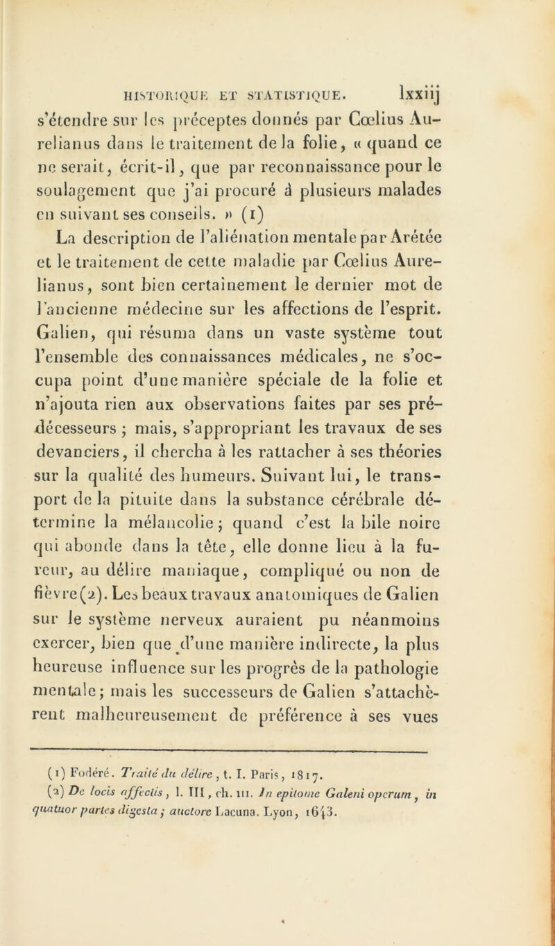 s’étendre sur les préceptes donnés par Cœlius Au- relianus dans le traitement delà folie, « quand ce ne serait, écrit-il, que par reconnaissance pour le soulagement que j’ai procuré d plusieurs malades en suivant ses conseils. » (i) La description de l’aliénation mentale par Arétée et le traitement de cette maladie par Cœlius Aure- lianus, sont bien certainement le dernier mot de l’ancienne médecine sur les affections de l’esprit. Galien, qui résuma dans un vaste système tout l’ensemble des connaissances médicales, ne s’oc- cupa point d’une manière spéciale de la folie et n’ajouta rien aux observations faites par ses pré- décesseurs ; mais, s’appropriant les travaux de ses devanciers, il chercha à les rattacher à ses théories sur la qualité des humeurs. Suivant lui, le trans- port de la pituite dans la substance cérébrale dé- termine la mélancolie j quand c’est la bile noire qui abonde dans la tête, elle donne lieu à la fu- reur, au délire maniaque, compliqué ou non de fièvre(a). Les beaux travaux anatomiques de Galien sur le système nerveux auraient pu néanmoins exercer, bien que d’une manière indirecte, la plus heureuse influence sur les progrès de la pathologie mentale; mais les successeurs de Galien s’attachè- rent malheureusement de préférence à ses vues ( i) Fortéré. Traite du délire , t. I. Paris, 1817. (2) De locis affeclis, I. III, ch. m. in epitoinc Galerù operum , in quatuor partes digcsla y auctore Lacuna. Lyon, i6{3.