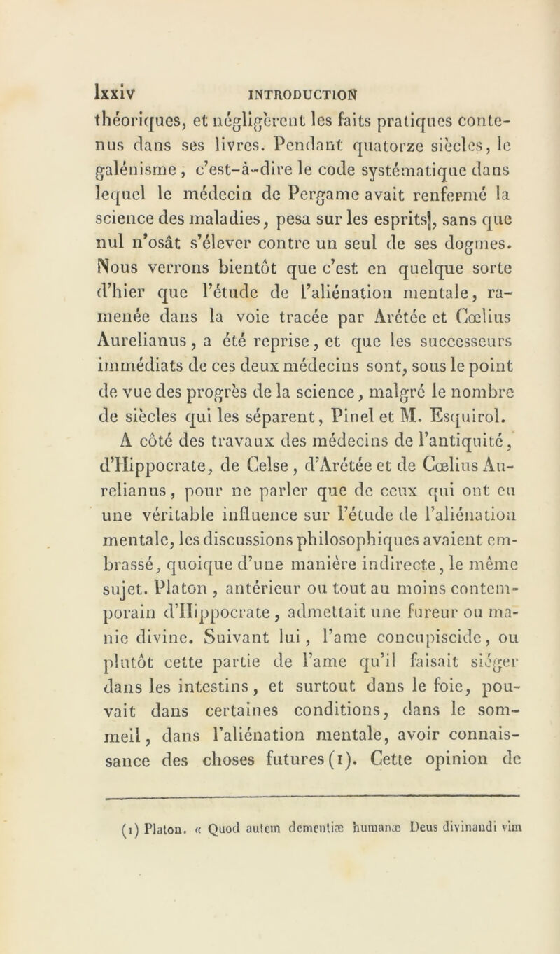 théoriques, et négligèrent les faits pratiques conte- nus dans ses livres. Pendant quatorze siècles, le galénisme , c’est-à-dire le code systématique dans lequel le médecin de Pergame avait renfermé la science des maladies, pesa sur les esprits], sans que nul n’osât s’élever contre un seul de ses dogmes. Nous verrons bientôt que c’est en quelque sorte d’hier que l’étude de l’aliénation mentale, ra- menée dans la voie tracée par Àrétée et Cœlius Aurelianus, a été reprise, et que les successeurs immédiats de ces deux médecins sont, sous le point de vue des progrès de la science, malgré le nombre de siècles qui les séparent, Pinel et M. Esquirol. A côté des travaux des médecins de l’antiquité, d’Hippocrate, de Celse , d’Arétée et de Cœlius Au- relianus, pour ne parler que de ceux qui ont eu une véritable influence sur l’étude de l’aliénation mentale, les discussions philosophiques avaient em- brassé, quoique d’une manière indirecte, le même sujet. Platon , antérieur ou tout au moins contem- porain d’Hippocrate, admettait une fureur ou ma- nie divine. Suivant lui, l’ame concupiscide, ou plutôt cette partie de lame qu’il faisait siéger dans les intestins, et surtout dans le foie, pou- vait dans certaines conditions, dans le som- meil, dans l’aliénation mentale, avoir connais- sance des choses futures (i). Cette opinion de (i) Platon. « Quocl autem dementiæ humanæ Deus divinandi vim