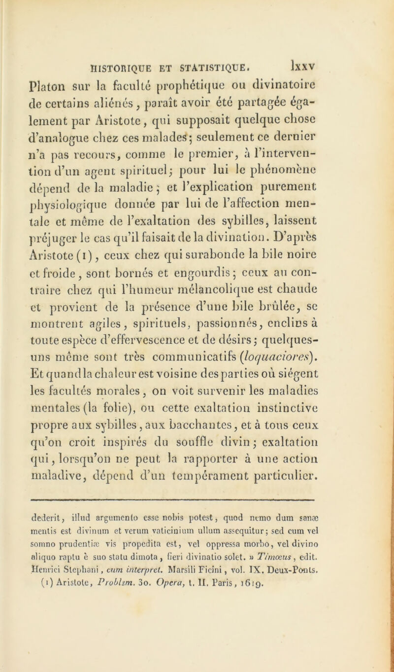 Platon sur la faculté prophétique ou divinatoire de certains aliénés, paraît avoir été partagée éga- lement par Aristote, qui supposait quelque chose d’analogue chez ces malades; seulement ce dernier n’a pas recours, comme le premier, à l’interven- tion d’un agent spirituel; pour lui le phénomène dépend delà maladie; et l’explication purement physiologique donnée par lui de l’affection men- tale et même de l’exaltation des sybilles, laissent préjuger le cas qu’il faisait de la divination. D’après Aristote (i), ceux chez qui surabonde la bile noire et froide, sont bornés et engourdis; ceux au con- traire chez qui l’humeur mélancolique est chaude et provient de la présence d’une bile brûlée, se montrent agiles, spirituels, passionnés, enclins à toute espèce d’effervescence et de désirs; quelques- uns même sont très communicatifs (loquaciores). Et quandlachalcurest voisine desparties où siègent les facultés morales, on voit survenir les maladies mentales (la folie), ou cette exaltation instinctive propre aux sybilles,aux bacchantes, et à tous ceux qu’on croit inspirés du souffle divin ; exaltation qui, lorsqu’on ne peut la rapporter à une action maladive, dépend d’un tempérament particulier. dederit, illud argumente) esse nobis potest, quod nemo dum sanæ mentis est divinum et verum vaticinium ullum assequitur; sed cum vel somno prudentiæ vis propedita est, vel oppressa morbo, vel divino aliquo raptu è suo statu dimota , fieri divinatio solet. » Timoeus, edit. Henrici Stephani, cum interpret. Marsili Ficini, vol. IX. Deux-Ponts, (i) Aristote, Probhm. 3o. Opéra, t. II. Paris, 1619.