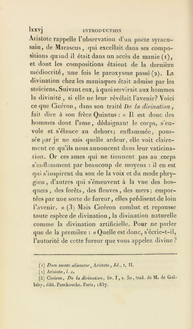 Aristote rappelle l’observation tl’un poëf.e syracu- sain, de Marascus, qui excellait dans ses compo- sitions quand il était dans un accès de manie (t), et dont les compositions étaient de la dernière médiocrité, une fois le paroxysme passé (2). La divination chez les maniaques était admise par les stoïciens. Suivant eux, à quoi servirait aux hommes la divinité, si elle ne leur révélait l’avenir? Voici ce que Cicéron, dans son traité De la divination, fait dire à son frère Quintus : « Il est donc des hommes dont l’ame, dédaignant le corps, s’en- vole et s’élance au dehors; enflammée, pous- sée par je ne sais quelle ardeur, elle voit claire- ment ce qu’ils nous annoncent dans leur vaticina- tion. Or ces âmes qui ne tiennent pas au corps s’enflamment par beaucoup de moyens : il en est qui s’inspirent du son de la voix et du mode phry- gien , d’autres qui s’émeuvent à la vue des bos- quets, des forêts, des fleuves, des mers; empor- tées par une sorte de fureur, elles prédisent de loin l’avenir. » (3) Mais Cicéron combat et repousse toute espèce de divination, la divination naturelle comme la divination artificielle. Pour ne parler que de la première : «Quelle est donc, s’écrie-t-il, l’autoritc de cette fureur que vous appelez divine ? (1) Dum mente alieneluv, Aristote, Id., t. II. (2) Aristote, l. c. (3) Cicéron, De la divination, liv. I, s. 5o, Irad. de M. de Gol- be'ry , c'dit. Panckoucke. Paris, 1837.