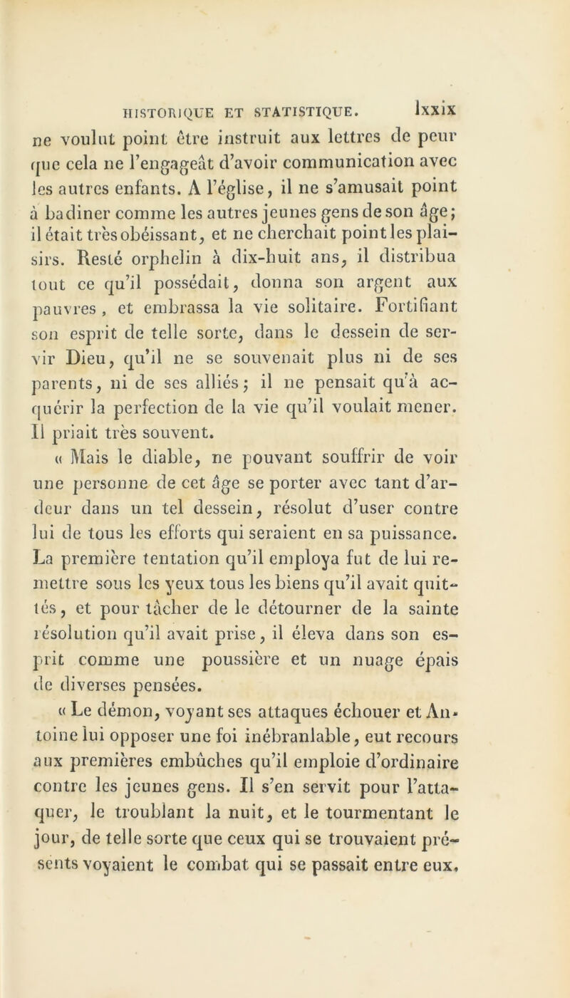 ne voulut point être instruit aux lettres de peur que cela ne l’engageât d’avoir communication avec les autres enfants. A l’église, il ne s’amusait point à badiner comme les autres jeunes gens de son âge; il était très obéissant, et ne cherchait point les plai- sirs. Resté orphelin à dix-huit ans, il distribua tout ce qu’il possédait, donna son argent aux pauvres , et embrassa la vie solitaire. Fortifiant son esprit de telle sorte, dans le dessein de ser- vir Dieu, qu’il ne se souvenait plus ni de ses parents, ni de ses alliés; il ne pensait qu'à ac- quérir la perfection de la vie qu’il voulait mener. Il priait très souvent. « Mais le diable, ne pouvant souffrir de voir une personne de cet âge se porter avec tant d’ar- deur dans un tel dessein, résolut d’user contre lui de tous les efforts qui seraient en sa puissance. La première tentation qu’il employa fut de lui re- mettre sous les yeux tous les biens qu’il avait quit- tés, et pour tâcher de le détourner de la sainte résolution qu’il avait prise, il éleva dans son es- prit comme une poussière et un nuage épais de diverses pensées. « Le démon, voyant ses attaques échouer et An- toine lui opposer une foi inébranlable, eut recours aux premières embûches qu’il emploie d’ordinaire contre les jeunes gens. Il s’en servit pour l’atta- quer, le troublant la nuit, et le tourmentant le jour, de telle sorte que ceux qui se trouvaient pré- sents voyaient le combat, qui se passait entre eux.