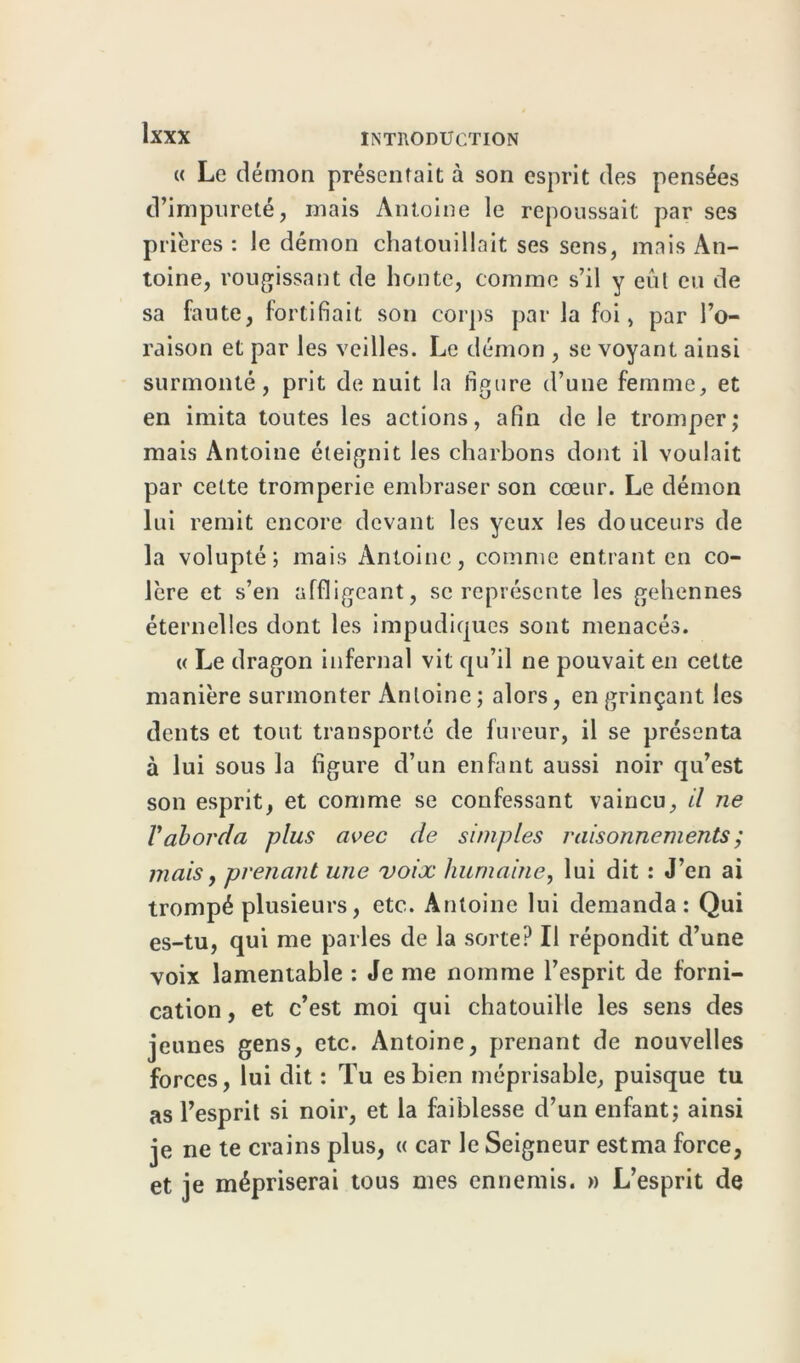 « Le démon présentait à son esprit des pensées d’impureté, mais Antoine le repoussait par ses prières : le démon chatouillait ses sens, mais An- toine, rougissant de honte, comme s’il y eul eu de sa faute, fortifiait son corps par la foi, par l’o- raison et par les veilles. Le démon , se voyant ainsi surmonté, prit de nuit la figure d’une femme, et en imita toutes les actions, afin de le tromper; mais Antoine éteignit les charbons dont il voulait par cette tromperie embraser son cœur. Le démon lui remit encore devant les yeux les douceurs de la volupté; mais Antoine, comme entrant en co- lère et s’en affligeant, se représente les gehennes éternelles dont les impudiques sont menacés. « Le dragon infernal vit qu’il ne pouvait en cette manière surmonter Antoine; alors, en grinçant les dents et tout transporté de fureur, il se présenta à lui sous la figure d’un enfant aussi noir qu’est son esprit, et comme se confessant vaincu, il ne Vaborda plus avec de simples raisonnements; mais, prenant une voix humaine, lui dit : J’en ai trompé plusieurs, etc. Antoine lui demanda: Qui es-tu, qui me parles de la sorte? Il répondit d’une voix lamentable : Je me nomme l’esprit de forni- cation, et c’est moi qui chatouille les sens des jeunes gens, etc. Antoine, prenant de nouvelles forces, lui dit : Tu es bien méprisable, puisque tu as l’esprit si noir, et la faiblesse d’un enfant; ainsi je ne te crains plus, « car le Seigneur estma force, et je mépriserai tous mes ennemis. » L’esprit de