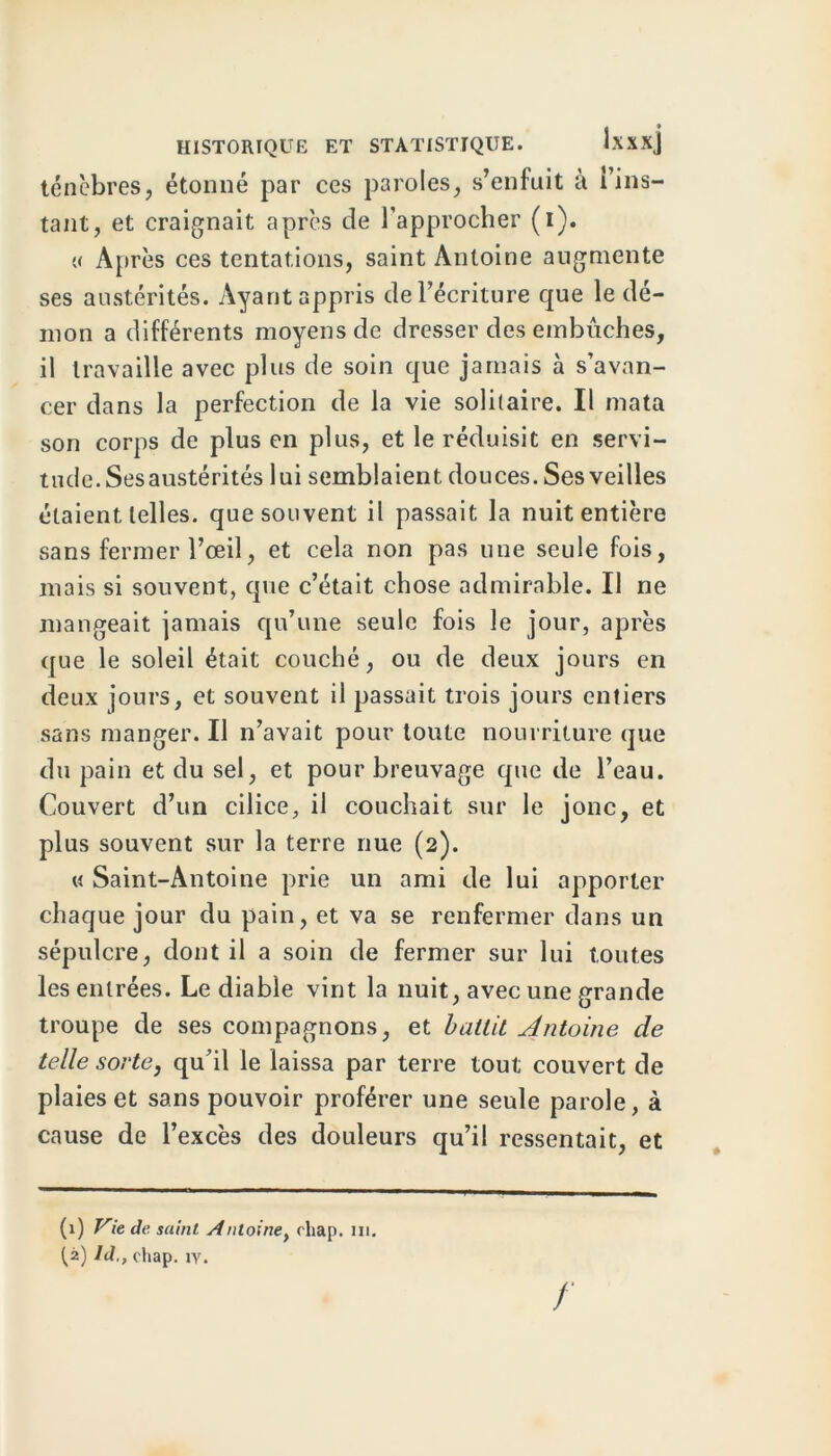 ténèbres, étonné par ces paroles, s’enfuit à i’ins- tant, et craignait après de l’approcher (i). « Après ces tentations, saint Antoine augmente ses austérités. Ayant appris de l’écriture que le dé- mon a différents moyens de dresser des embûches, il travaille avec plus de soin que jamais à s’avan- cer dans la perfection de la vie solitaire. Il mata son corps de plus en plus, et le réduisit en servi- tude. Ses austérités lui semblaient douces. Ses veilles étaient telles, que souvent il passait la nuit entière sans fermer l’œil, et cela non pas une seule fois, mais si souvent, que c’était chose admirable. Il ne mangeait jamais qu’une seule fois le jour, après que le soleil était couché, ou de deux jours en deux jours, et souvent il passait trois jours entiers sans manger. Il n’avait pour toute nourriture que du pain et du sel, et pour breuvage que de l’eau. Couvert d’un cilice, il couchait sur le jonc, et plus souvent sur la terre nue (2). « Saint-Antoine prie un ami de lui apporter chaque jour du pain, et va se renfermer dans un sépulcre, dont il a soin de fermer sur lui toutes les entrées. Le diable vint la nuit, avec une grande troupe de ses compagnons, et battit Antoine de telle sorte, qu’il le laissa par terre tout couvert de plaies et sans pouvoir proférer une seule parole, à cause de l’excès des douleurs qu’il ressentait, et (1) Vie de saint Antoine, cliap. m. [2) Id., chap. iy.