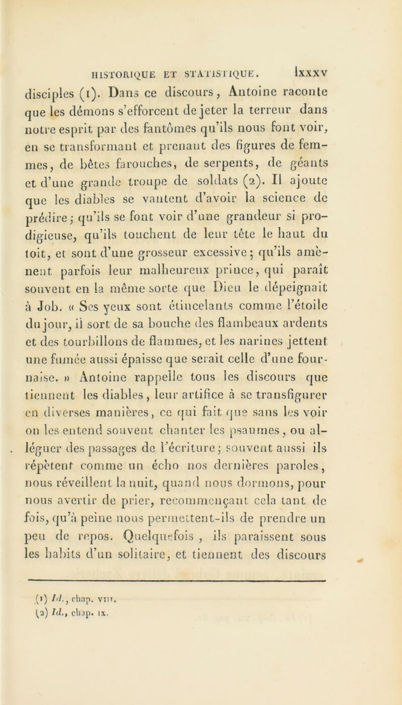 disciples (i). Dans ce discours, Antoine raconte que les dénions s’efforcent de jeter la terreur dans notre esprit par des fantômes qu’ils nous font voir, en se transformant et prenant des figures de fem- mes, de bêtes farouches, de serpents, de géants et d’une grande troupe de soldats (2)» Il ajoute que les diables se vantent d’avoir la science de prédire j qu’ils se font voir d’une grandeur si pro- digieuse, qu’ils touchent de leur tête le haut du toit, et sont d’une grosseur excessive; qu’ils amè- nent parfois leur malheureux prince, qui paraît souvent en la même sorte que Dieu le dépeignait à Job. « Ses yeux sont étincelants comme l’étoile du jour, il sort de sa bouche des flambeaux ardents et des tourbillons de flammes, et les narines jettent une fumée aussi épaisse que serait celle d’une four- naise. » Antoine rappelle tous les discours que tiennent les diables , leur artifice à se transfigurer en diverses manières, ce qui fait que sans les voir on les entend souvent chanter les psaumes , ou al- léguer des passages de l’écriture; souvent aussi ils répètent comme un écho nos dernières paroles, nous réveillent la nuit, quand nous dormons, pour nous avertir de prier, recommençant cela tant de fois, qu’à peine nous permettent-ils de prendre un peu de repos. Quelquefois , ils paraissent sous les habits d’un solitaire, et tiennent des discours (j) bl., chap. viiT.