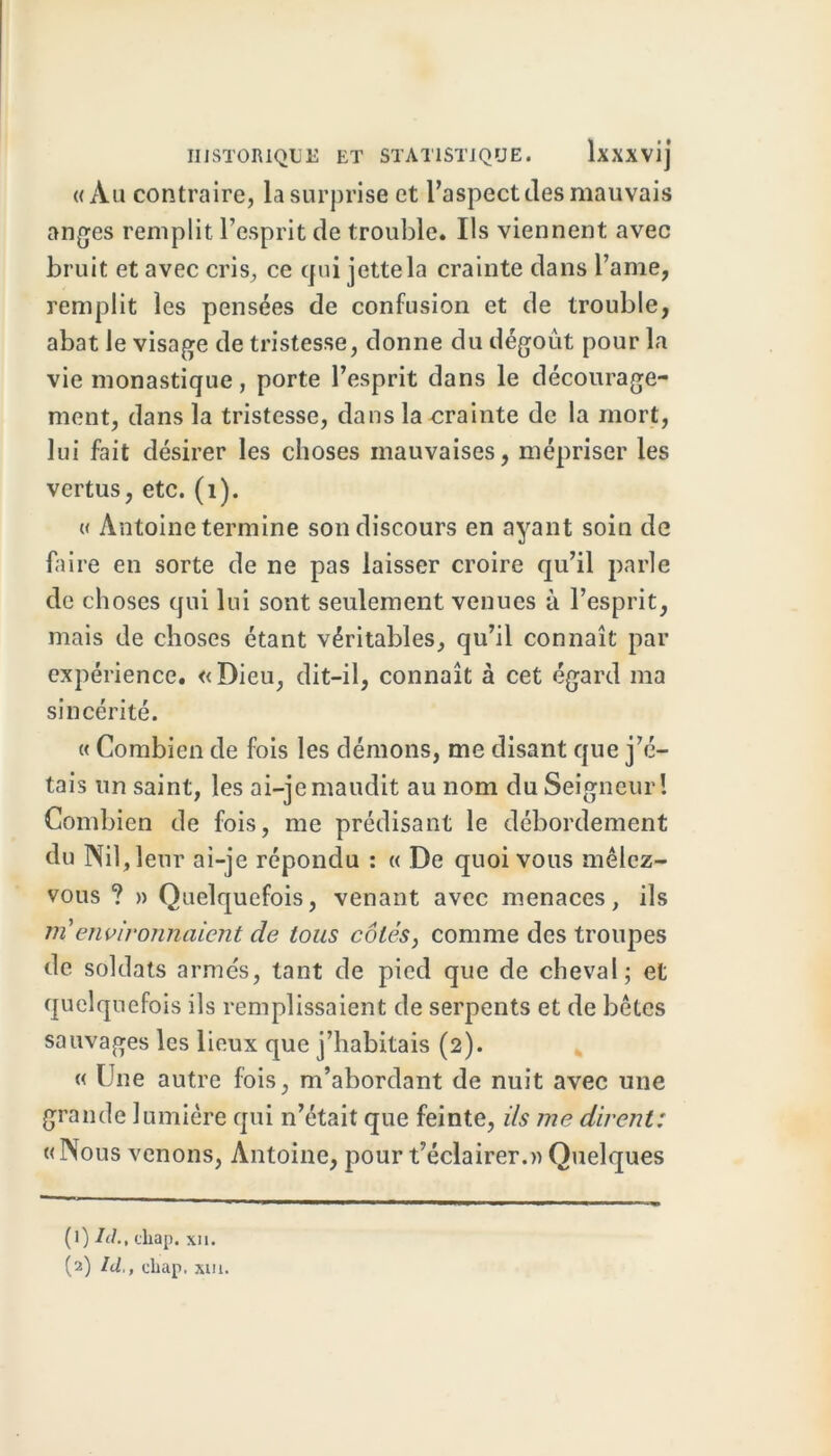 «Au contraire, la surprise et l’aspect des mauvais anges remplit l’esprit de trouble. Ils viennent avec bruit et avec cris, ce qui jette la crainte dans l’ame, remplit les pensées de confusion et de trouble, abat le visage de tristesse, donne du dégoût pour la vie monastique, porte l’esprit dans le décourage- ment, dans la tristesse, dans la crainte de la mort, lui fait désirer les choses mauvaises, mépriser les vertus, etc. (1). « Antoine termine son discours en ayant soin de faire en sorte de ne pas laisser croire qu’il parle de choses qui lui sont seulement venues à l’esprit, mais de choses étant véritables, qu’il connaît par expérience. «Dieu, dit-il, connaît à cet égard ma sincérité. « Combien de fois les démons, me disant que j’é- tais un saint, les ai-je maudit au nom du Seigneur! Combien de fois, me prédisant le débordement du Nil, leur ai-je répondu : « De quoi vous mêlez- vous ? » Quelquefois, venant avec menaces, ils ni environnaient de tous côtés, comme des troupes de soldats armés, tant de pied que de cheval; et quelquefois ils remplissaient de serpents et de bêtes sauvages les lieux que j’habitais (2). « Une autre fois, m’abordant de nuit avec une grande lumière qui n’était que feinte, i/s me dirent: « Nous venons, Antoine, pour t’éclairer.» Quelques (1) Id., cliap. xi 1.
