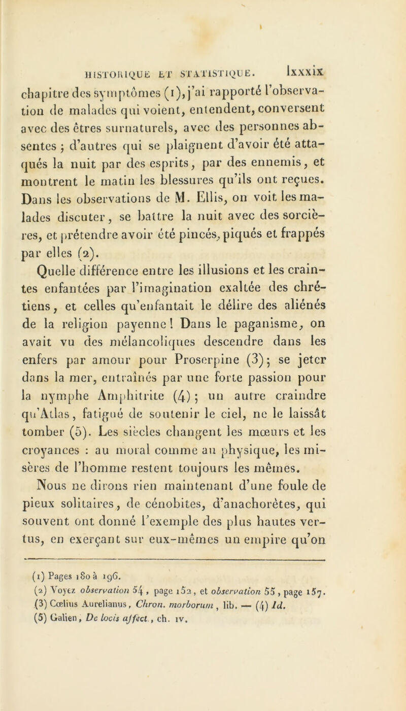 t HISTORIQUE ET STATISTIQUE. Ixxxix chapitre des symptômes (i),j’ai rapporté l’observa- tion de malades qui voient, entendent, conversent avec des êtres surnaturels, avec des personnes ab- sentes j d’autres qui se plaignent d’avoir été atta- qués la nuit par des esprits, par des ennemis, et montrent le matin les blessures qu’ils ont reçues. Dans les observations de iVI. Ellis, on voit les ma- lades discuter, se battre la nuit avec des sorciè- res, et prétendre avoir été pincés, piqués et frappés par elles (2). Quelle différence entre les illusions et les crain- tes enfantées par l’imagination exaltée des chré- tiens , et celles qu’enfantait le délire des aliénés de la religion payenne! Dans le paganisme, on avait vu des mélancoliques descendre dans les enfers par amour pour Proserpine (3) ; se jeter dans la mer, entraînés par une forte passion pour la nymphe Amphitrite (4) 5 un autre craindre qu’Atlas, fatigué de soutenir le ciel, ne le laissât tomber (5). Les siècles changent les mœurs et les croyances : au moral comme au physique, les mi- sères de l’homme restent toujours les mêmes. Nous ne dirons rien maintenant d’une foule de pieux solitaires, de cénobites, d’anachorètes, qui souvent ont donné l’exemple des plus hautes ver- tus, en exerçant sur eux-mêmes un empire qu’on (1) Pages 180 à 196. (2) Voyez observation b\ , page i52, et observation 55 , page 1X7. (3) Ccelius Aurelianus, Chron. morborum , lib. — (4) Id. (5) Galien, De locis ajfiict., ch. îv.