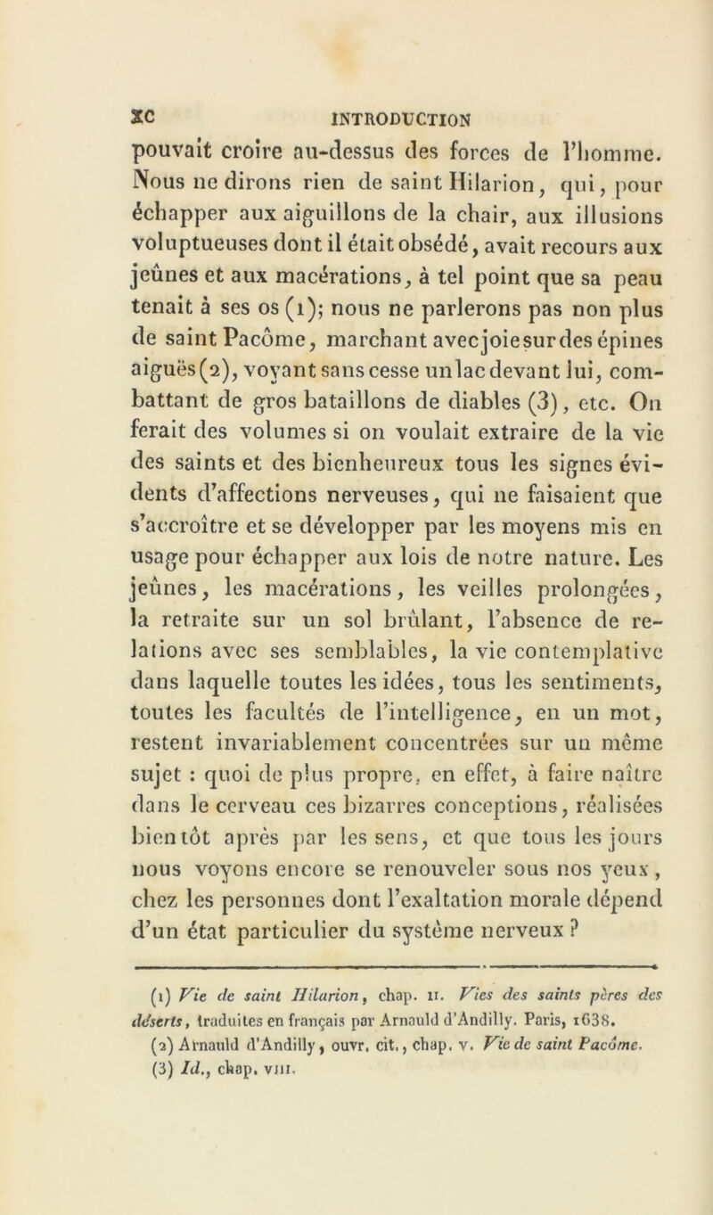 pouvait croire au-dessus des forces de l’homme. Nous 11e dirons rien de saint Hilarion, qui, pour échapper aux aiguillons de la chair, aux illusions voluptueuses dont il était obsédé, avait recours aux jeûnes et aux macérations, à tel point que sa peau tenait à ses os (1); nous ne parlerons pas non plus de saint Pacôme, marchant avecjoiesurdes épines aiguës(2), voyant sans cesse unlac devant lui, com- battant de gros bataillons de diables (3), etc. On ferait des volumes si on voulait extraire de la vie des saints et des bienheureux tous les signes évi- dents d’affections nerveuses, qui ne faisaient que s’accroître et se développer par les moyens mis en usage pour échapper aux lois de notre nature. Les jeunes, les macérations, les veilles prolongées, la retraite sur un sol brûlant, l’absence de re- lations avec ses semblables, la vie contemplative dans laquelle toutes les idées, tous les sentiments, toutes les facultés de l’intelligence, en un mot, restent invariablement concentrées sur un meme sujet : quoi de plus propre, en effet, à faire naître dans le cerveau ces bizarres conceptions, réalisées bientôt après par les sens, et que tous les jours nous voyons encore se renouveler sous nos yeux, chez les personnes dont l’exaltation morale dépend d’un état particulier du système nerveux ? (1) Vie de saint Hilarion, chap. n. Vies des saints pires des déserts, traduites en fiançais par Arnauld d’Andilly. Paris, iG38. (2) Arnauld d’Andilly, ouvr, cit., chap. v. Vie de saint Pacôme. (3) Id., chap. vm.