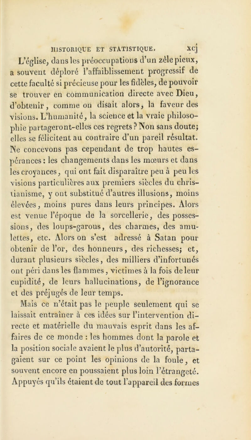 L’église, dans les préoccupations d’un zélé pieux, a souvent déploré l’affaiblissement progressif de cette faculté si précieuse pour les fidèles, de pouvoir se trouver en communication directe avec Dieu, d’obtenir, comme on disait alors, la faveur des visions. L’humanité, la science et la vraie philoso- phie partageront-elles ces regrets ? Non sans doute; elles se félicitent au contraire d’un pareil résultat. Ne concevons pas cependant de trop hautes es- pérances : les changements dans les mœurs et dans les croyances, qui ont fait disparaître peu à peu les visions particulières aux premiers siècles du chris- tianisme, y ont substitué d’autres illusions, moins élevées, moins pures dans leurs principes. Alors est venue l’époque de la sorcellerie, des posses- sions, des loups-garous, des charmes, des amu- lettes, etc. Alors on s’est adressé à Satan pour obtenir de l’or, des honneurs, des richesses; et, durant plusieurs siècles, des milliers d’infortunés ont péri dans les flammes , victimes à la fois de leur cupidité, de leurs hallucinations, de l’ignorance cl des préjugés de leur temps. Mais ce n’était pas le peuple seulement qui se laissait entraîner à ces idées sur l’intervention di- recte et matérielle du mauvais esprit dans les af- faires de ce monde : les hommes dont la parole et la position sociale avaient le plus d’autorité, parta- gaient sur ce point les opinions de la foule, et souvent encore en poussaient plus loin l’étrangeté. Appuyés qu’ils étaient de tout l’appareil des formes