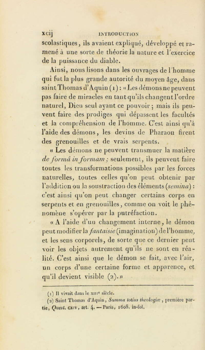 scolastiques, ils avaient expliqué, développé et ra- mené à une sorte de théorie la nature et l'exercice de la puissance du diable. Ainsi, nous lisons dans les ouvrages de l'homme qui fut la plus grande autorité du moyen âge, dans saint Thomas d’Aquin (1) : «Les dénions ne peuvent pas faire de miracles en tant qu’ils changent l’ordre naturel, Dieu seul ayant ce pouvoir; mais ils peu- vent faire des prodiges qui dépassent les facultés et la compréhension de l’hoinme. C’est ainsi qu’à l’aide des démons, les devins de Pharaon firent des grenouilles et de vrais serpents. « Les démons ne peuvent transmuer la matière de formâ in fovmàm; seulement, ils peuvent faire toutes les transformations possibles par les forces naturelles, toutes celles qu’on peut obtenir par l’addition ou la soustraction des éléments (sembla) : c’est ainsi qu’on peut changer certains corps en serpents et en grenouilles, comme on voit le phé- nomène s’opérer par la putréfaction. (( A l’aide d’un changement interne, le démon peut modifier la fantaisie (imagination) de l’homme, et les sens corporels, de sorte que ce dernier peut voir les objets autrement qu’ils ne sont en réa- lité. C’est ainsi que le démon se fait, avec Pair, un corps d’une certaine forme et apparence, et qu’il devient visible (2).» (1) Il vivait dans le xme siècle. (2) Saint Thomas d’Aquin, Summa lotius ihcologiœ , première par tie, Quest. cxiv, art. 4* — Paris, 1608. in-fol.