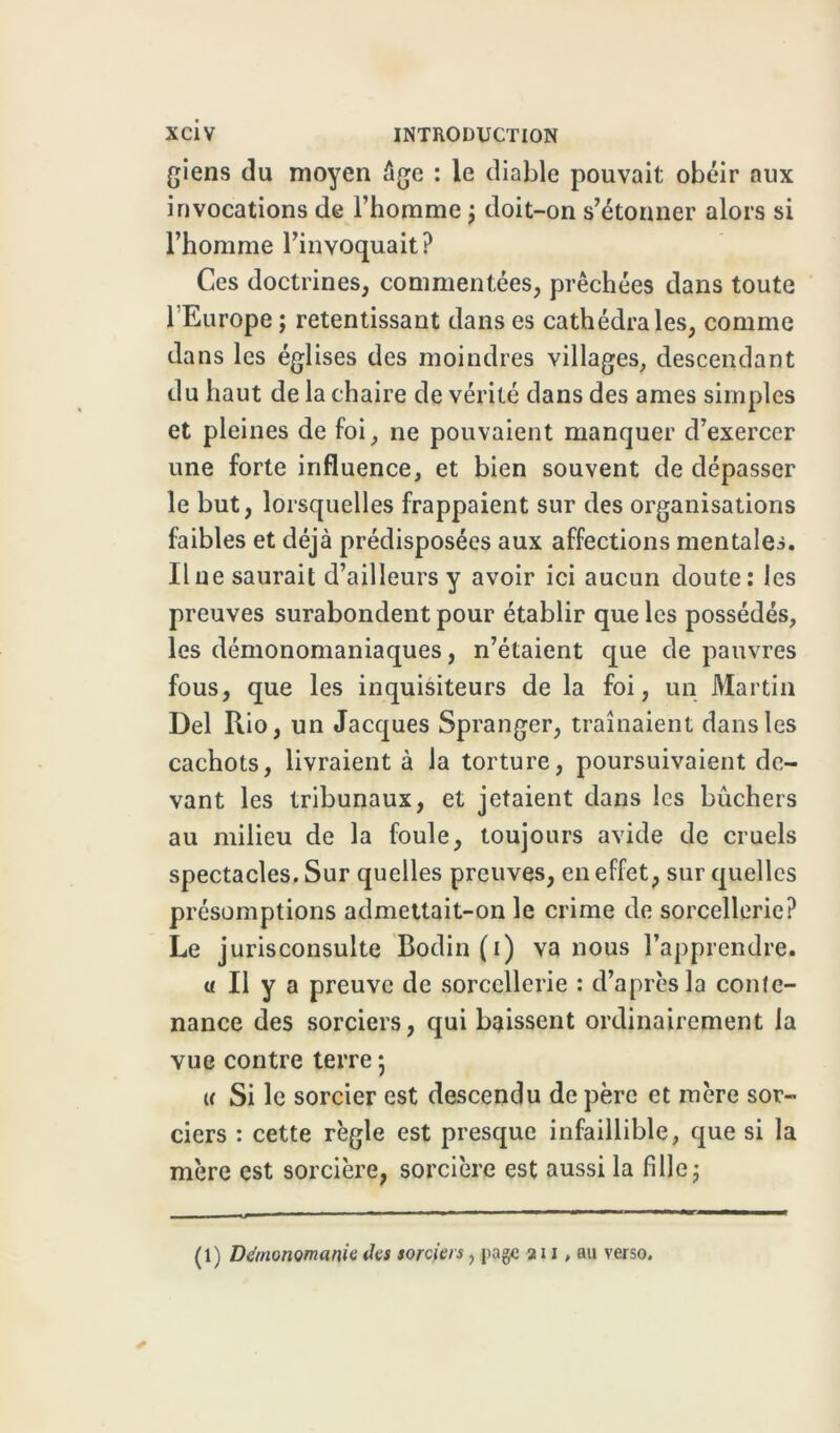 giens du moyen %e : le diable pouvait obéir aux invocations de l’homme ; doit-on s’étonner alors si l’homme l’invoquait? Ces doctrines, commentées, prêchées dans toute 1 Europe ; retentissant dans es cathédrales, comme dans les églises des moindres villages, descendant du haut de la chaire de vérité dans des âmes simples et pleines de foi, ne pouvaient manquer d’exercer une forte influence, et bien souvent de dépasser le but, lorsquelles frappaient sur des organisations faibles et déjà prédisposées aux affections mentales. Ilne saurait d’ailleurs y avoir ici aucun doute: les preuves surabondent pour établir que les possédés, les démonomaniaques, n’étaient que de pauvres fous, que les inquisiteurs de la foi, un Martin Del Rio, un Jacques Spranger, traînaient dans les cachots, livraient à la torture, poursuivaient de- vant les tribunaux, et jetaient dans les bûchers au milieu de la foule, toujours avide de cruels spectacles. Sur quelles preuves, en effet, sur quelles présomptions admettait-on le crime de sorcellerie? Le j urisconsulte Bodin (i) va nous l’apprendre. « Il y a preuve de sorcellerie : d’après la conte- nance des sorciers, qui baissent ordinairement la vue contre terre ; u Si le sorcier est descendu de père et mère sor- ciers : cette règle est presque infaillible, que si la mère est sorcière, sorcière est aussi la fille; (1) Dànonomanie des sorciers, j>age 211, au verso.