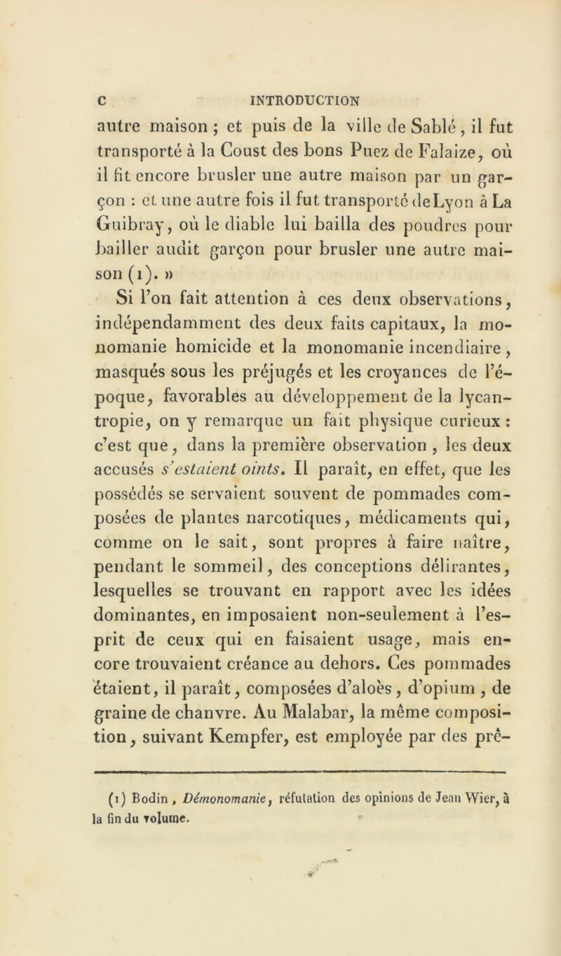 autre maison; et puis de la ville de Sablé, il fut transporté à la Coust des bons Puez de Falaize, où il Ht encore brusler une autre maison par un gar- çon : et une autre fois il fut transporté de Lyon à La Guibray, où le diable lui bailla des poudres pour bailler audit garçon pour brusler une autre mai- son (1). » Si l’on fait attention à ces deux observations, indépendamment des deux faits capitaux, la mo- nomanie homicide et la monomanie incendiaire , masqués sous les préjugés et les croyances de l’é- poque, favorables au développement de la lycan- tropie, on y remarque un fait physique curieux : c’est que, dans la première observation , les deux accusés s’estaient oints. Il paraît, en effet, que les possédés se servaient souvent de pommades com- posées de plantes narcotiques, médicaments qui, comme on le sait, sont propres à faire naître, pendant le sommeil, des conceptions délirantes, lesquelles se trouvant en rapport avec les idées dominantes, en imposaient non-seulement à l’es- prit de ceux qui en faisaient usage, mais en- core trouvaient créance au dehors. Ces pommades étaient, il paraît, composées d’aloès, d’opium , de graine de chanvre. Au Malabar, la même composi- tion, suivant Kempfer, est employée par des prê- (i) Bodin, Démonomanie, réfutation des opinions de Jean Wier, à la fin du rolume.