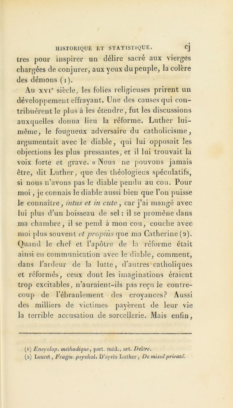 très pour inspirer un délire sacré aux vierges chargées de conjurer, aux yeux du peuple, la colère des démons (1). Au xvic siècle, les folies religieuses prirent un développement effrayant. Une des causes qui con- tribuèrent le plus à les étendre, fut les discussions auxquelles donna lieu la réforme. Luther lui- même, le fougueux adversaire du catholicisme, argumentait avec le diable, qui lui opposait les objections les plus pressantes, et il lui trouvait la voix forte et grave. « Nous ne pouvons jamais être, dit Luther, que des théologiens spéculatifs, si nous n’avons pas le diable pendu au cou. Pour moi, je connais le diable aussi bien que l’on puisse le connaître, intus et in dite, car j’ai mangé avec lui plus d’un boisseau de sel: il se promène dans ma chambre, il se pend à mon cou, couche avec moi plus souvent et propiùs que ma Catherine (a). Quand le chef et l’apôtre de la réforme était ainsi en communication avec le diable, comment, dans l’ardeur de la lutte, d’autres catholiques et réformés, ceux dont les imaginations étaient trop excitables, n’auraient-ils pas reçu ie contre- coup de l’ébranlement des croyances? Aussi des milliers de victimes payèrent de leur vie la terrible accusation de sorcellerie. Mais enfin, . (1) Encyclop. méthodique, pari. mcd., art. Délire,