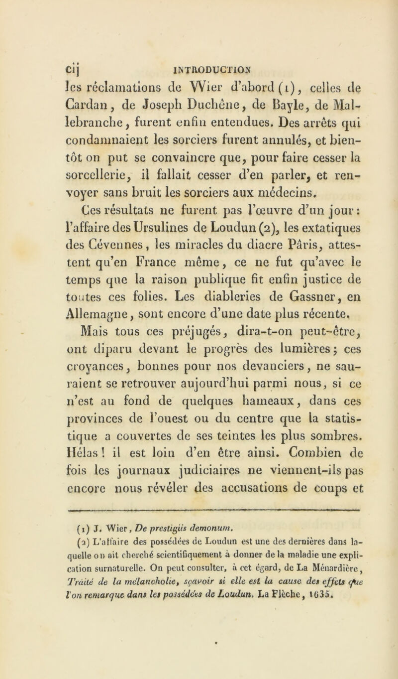 les réclamations de Wier d’abord (t), celles de Cardan, de Joseph Duchêne, de Bayle, de Mal- lebranche, furent enfin entendues. Des arrêts cpii condamnaient les sorciers furent annulés, et bien- tôt on put se convaincre que, pour faire cesser la sorcellerie, il fallait cesser d’en parler, et ren- voyer sans bruit les sorciers aux médecins. Ces résultats ne furent pas l’œuvre d’un jour: l’affaire des Ursulines de Loudun(2), les extatiques des Cévennes, les miracles du diacre Paris, attes- tent qu’en France même, ce ne fut qu’avec le temps que la raison publique fit enfin justice de toutes ces folies. Les diableries de Gassner, en Allemagne, sont encore d’une date plus récente. Mais tous ces préjugés, dira-t-on peut-être, ont diparu devant le progrès des lumières ; ces croyances, bonnes pour nos devanciers, ne sau- raient se retrouver aujourd’hui parmi nous, si ce n’est au fond de quelques hameaux, dans ces provinces de l’ouest ou du centre que la statis- tique a couvertes de ses teintes les plus sombres. Hélas ! il est loin d’en être ainsi. Combien de fois les journaux judiciaires ne viennent-ils pas encore nous révéler des accusations de coups et (1) J. Wier, De prestigiis Jemonum. (2) L'affaire des possédées de Loudun est une des dernières dans la- quelle on oit cherché scientifiquement à donner de la maladie une expli- cation surnaturelle. On peut consulter, à cet égard, de La Ménardière, Traité de la mélancholie, sçavoir si elle est la cause des effets (fie l'on remarque dans les possédées de Loudun. La Flèche, 1635.