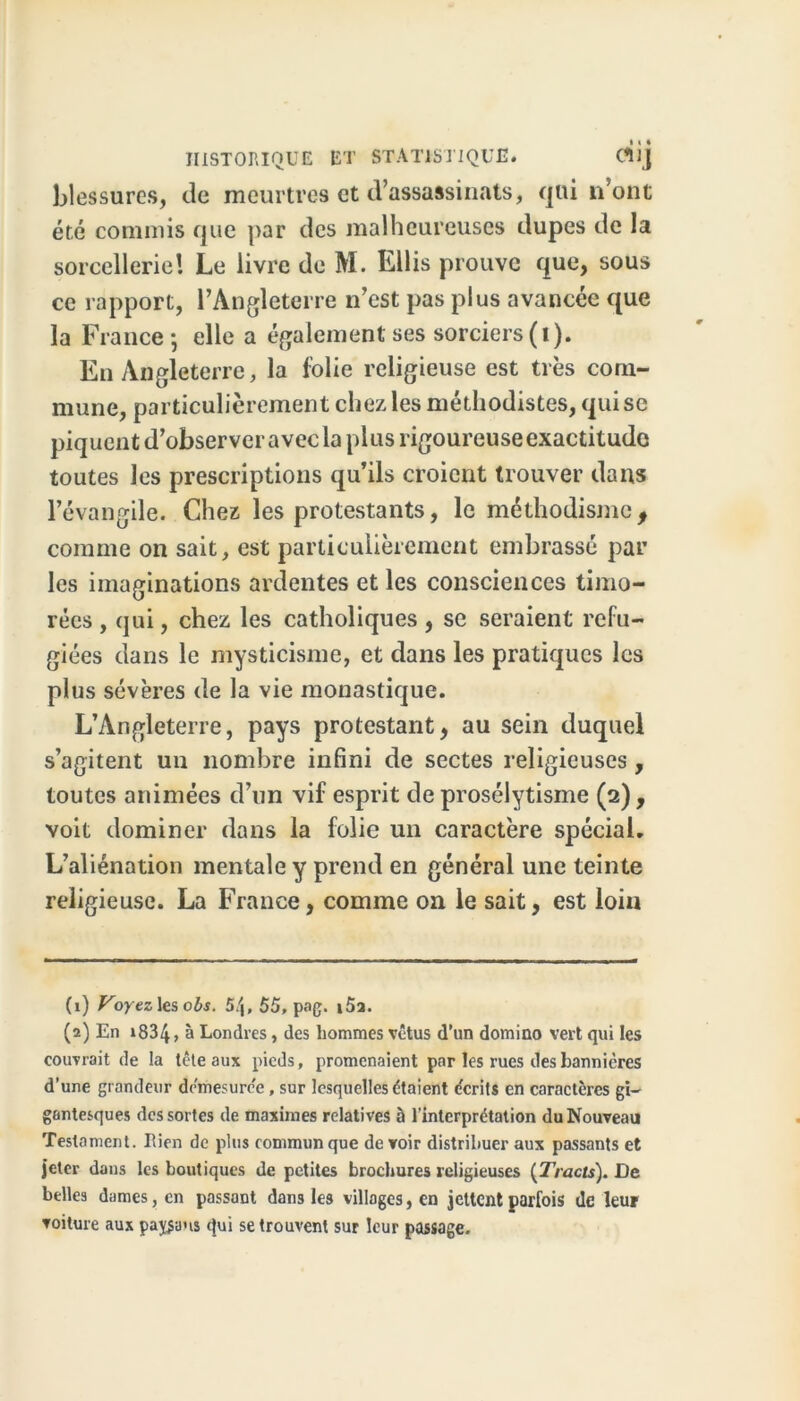 blessures, de meurtres et d’assassinats, qui n’ont été commis que par des malheureuses dupes de la sorcellerie! Le livre de M. Ellis prouve que, sous ce rapport, l’Angleterre n’est pas plus avancée que la France* elle a également ses sorciers (i). En Angleterre, la folie religieuse est très com- mune, particulièrement chez les méthodistes, qui se piquent d’observer avec la plus rigoureuse exactitude toutes les prescriptions qu’ils croient trouver dans l’évangile. Chez les protestants, le méthodisme, comme on sait, est particulièrement embrassé par les imaginations ardentes et les consciences timo- rées , qui, chez les catholiques, se seraient réfu- giées dans le mysticisme, et dans les pratiques les plus sévères de la vie monastique. L’Angleterre, pays protestant, au sein duquel s’agitent un nombre infini de sectes religieuses, toutes animées d’un vif esprit de prosélytisme (2) , voit dominer dans la folie un caractère spécial. L’aliénation mentale y prend en général une teinte religieuse. La France, comme on le sait, est loin (1) Voyez les obs. 5/j, 55, pag. i5a. (2) En »834, à Londres, des hommes vêtus d’un domino vert qui les couvrait de la tête aux pieds, promenaient par les rues des bannières d’une grandeur drmesurc'e, sur lesquelles étaient écrits en caractères gi- gantesques des sortes de maximes relatives à l’interprétation du Nouveau Testament. Rien de plus commun que de voir distribuer aux passants et jeter dans les boutiques de petites brochures religieuses (Tracts). De belles dames, en passant dans les villages, en jettent parfois de leur voiture aux palans qui se trouvent sur leur passage.
