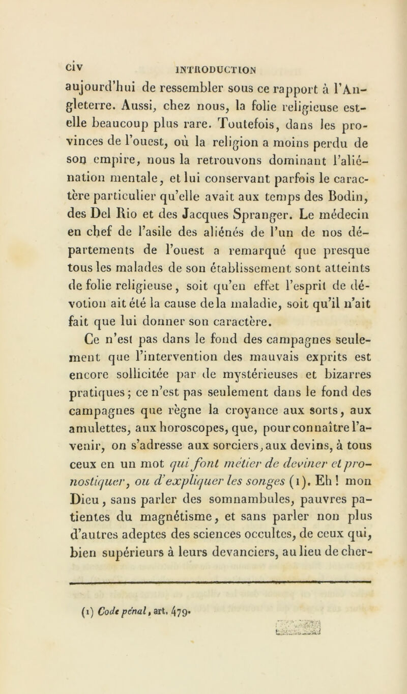 aujourd'hui de ressembler sous ce rapport à l’An- gleterre. Aussi, chez nous, la folie religieuse est- elle beaucoup plus rare. Toutefois, dans les pro- vinces de l’ouest, où la religion a moins perdu de son empire, nous la retrouvons dominant l’alié- nation mentale, et lui conservant parfois le carac- tère particulier qu’elle avait aux temps des Bodin, des Del Rio et des Jacques Spranger. Le médecin en chef de l’asile des aliénés de l’un de nos dé- pa rtements de l’ouest a remarqué que presque tous les malades de son établissement sont atteints de folie religieuse , soit qu’en effet l’esprit de dé- votion ait été la cause delà maladie, soit qu’il n’ait fait que lui donner son caractère. Ce n’est pas dans le fond des campagnes seule- ment que l’intervention des mauvais exprits est encore sollicitée par de mystérieuses et bizarres pratiques ; ce n’est pas seulement dans le fond des campagnes que règne la croyance aux sorts, aux amulettes, aux horoscopes, que, pour connaître l’a- venir, on s’adresse aux sorciers,aux devins, à tous ceux en un mot qui font métier de deviner et pro- nostiquer, ou d expliquer les songes (i). Eh ! mon Dieu, sans parler des somnambules, pauvres pa- tientes du magnétisme, et sans parler non plus d’autres adeptes des sciences occultes, de ceux qui, bien supérieurs à leurs devanciers, au lieu decher- (1) Code penal, art. 479*