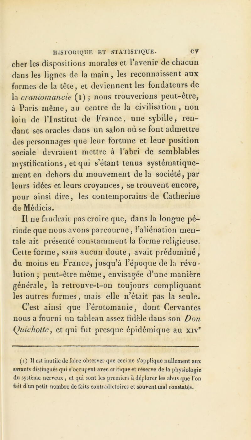 cher les dispositions morales et l’avenir de chacun dans les lignes de la main, les reconnaissent aux formes de la tête, et deviennent les fondateurs de la craniomancie (i) ; nous trouverions peut-être, à Paris même, au centre de la civilisation, non loin de l’Institut de France, une sybille, ren- dant ses oracles dans un salon où se font admettre des personnages que leur fortune et leur position sociale devraient mettre à l’abri de semblables mystifications, et qui s’étant tenus systématique- ment en dehors du mouvement de la société, par leurs idées et leurs croyances, se trouvent encore, pour ainsi dire, les contemporains de Catherine de Médicis. Il ne faudrait pas croire que, dans la longue pé- riode que nous avons parcourue, l’aliénation men- tale ait présenté constamment la forme religieuse. Cette forme, sans aucun doute , avait prédominé , du moins en France, jusqu’à l’époque de la révo- lution ; peut-être même, envisagée d’une manière générale, la retrouve-t-on toujours compliquant les autres formes, mais elle n’était pas la seule. C’est ainsi que l’érotomanie, dont Cervantes nous a fourni un tableau assez fidèle dans son Don Quichottey et qui fut presque épidémique au xiv* ( i ) Il est inutile de faire observer que ceci ne s’applique nullement aux savants distingués qui s’occupent avec critique et réserve de la physiologie du système nerveux, et qui sont les premiers à déplorer les abus que l’on fait d'un petit nombre de faits contradictoires et souvent mal constatés.