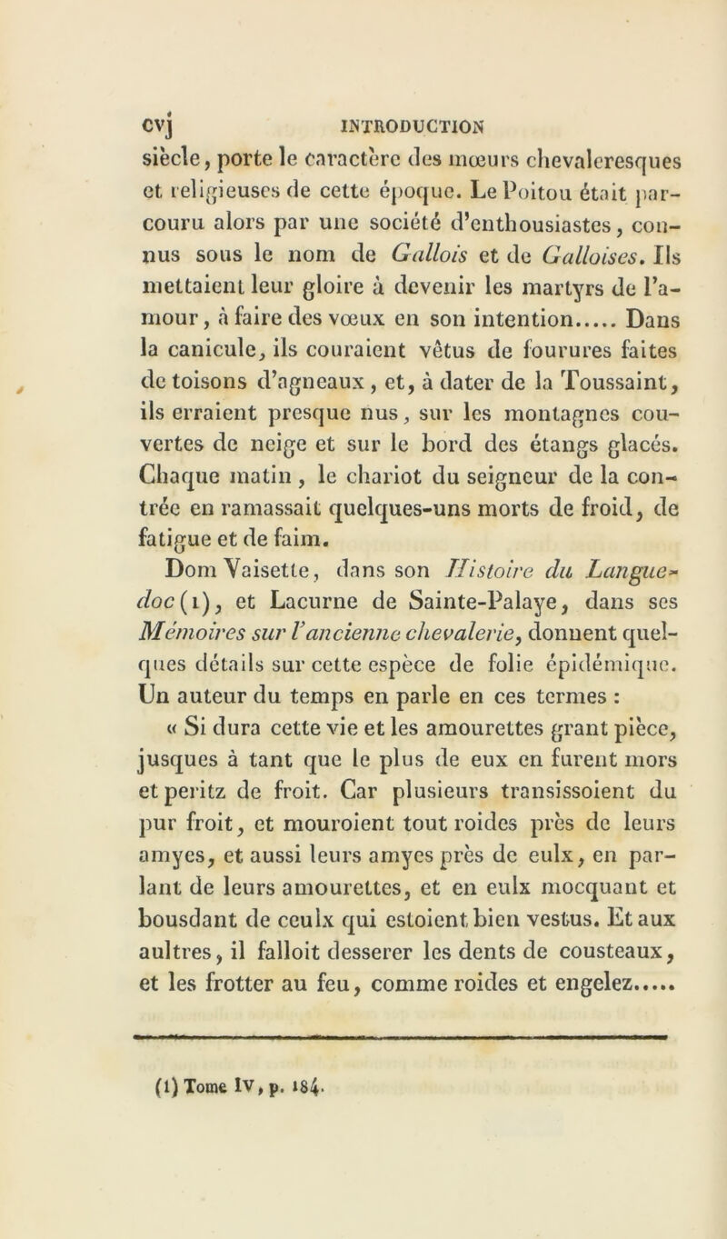 siècle, porte le caractère tics mœurs chevaleresques et religieuses de cette époque. Le Poitou était par- couru alors par une société d’enthousiastes, con- nus sous le nom de Gallois et de Galloises. Ils mettaient leur gloire à devenir les martyrs de l’a- mour, à faire des vœux en son intention Dans la canicule, ils couraient vêtus de fourures faites de toisons d’agneaux , et, à dater de la Toussaint, ils erraient presque nus, sur les montagnes cou- vertes de neige et sur le bord des étangs glacés. Chaque matin , le chariot du seigneur de la con- trée en ramassait quelques-uns morts de froid, de fatigue et de faim. DomVaisette, dans son Histoire du Langue* doc{i), et Lacurne de Sainte-Palaye, dans ses Mémoires sur Yancienne chevalerie, donnent quel- ques détails sur cette espèce de folie épidémique. Un auteur du temps en parle en ces termes : « Si dura cette vie et les amourettes grant pièce, jusques à tant que le plus de eux en furent mors etperitz de froit. Car plusieurs transissoient du pur froit, et mouroient tout roides près de leurs amyes, et aussi leurs amyes près de eulx, en par- lant de leurs amourettes, et en eulx mocquant et bousdant de ceulx qui estoientbicn vestus. Etaux aultres, il faîloit desserer les dents de cousteaux, et les frotter au feu, comme roides et engelez (1) Tome IV, p. 184-