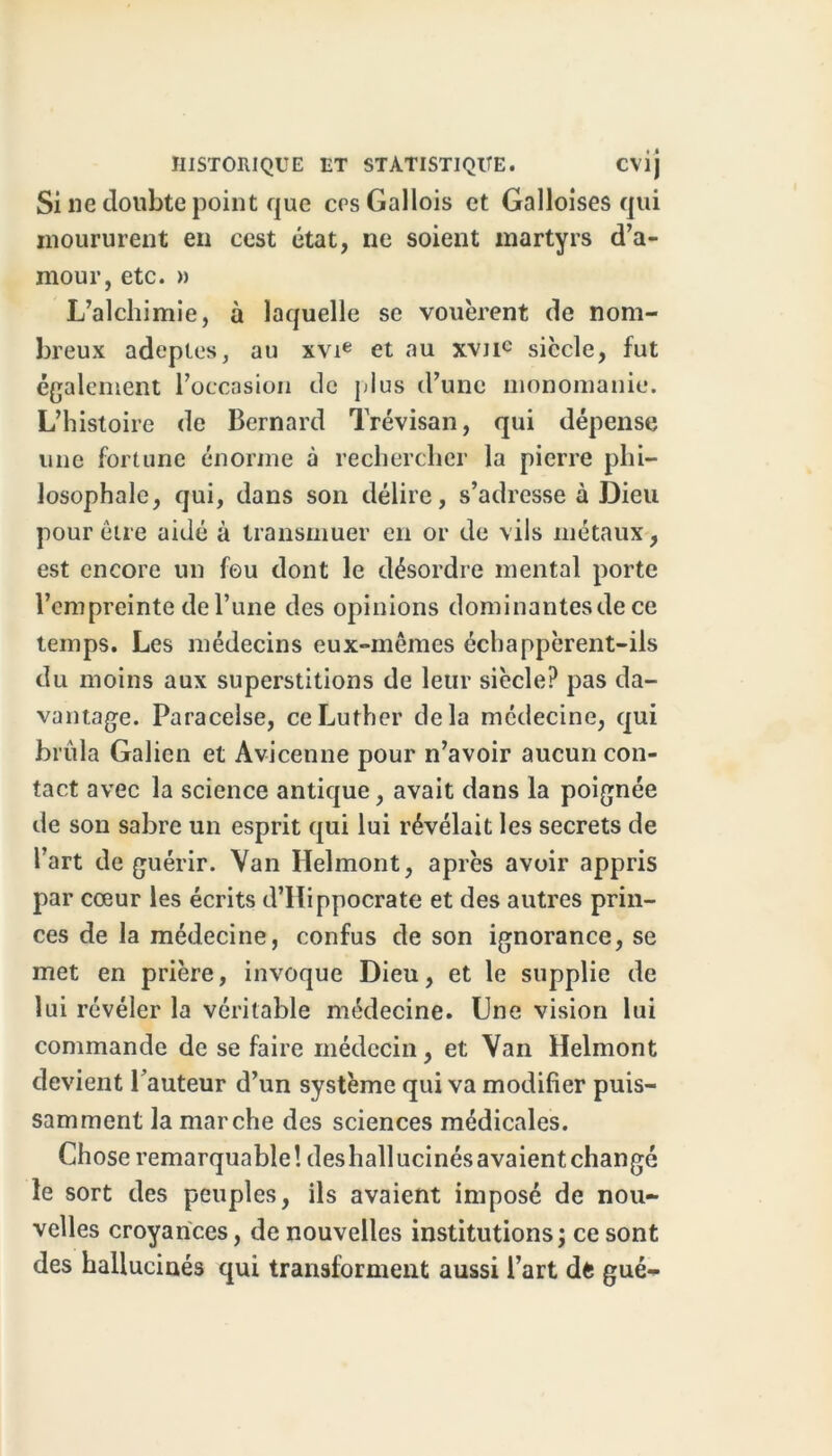 Si ne doubte point que ers Gallois et Galloises qui moururent en cest état, ne soient martyrs d’a- mour, etc. » L’alchimie, à laquelle se vouèrent de nom- breux adeptes, au xvie et au xvnc siècle, fut également l’occasion de plus d’une monomanie. L’histoire de Bernard Trévisan, qui dépense une fortune énorme à rechercher la pierre phi- losophale, qui, dans son délire, s’adresse à Dieu pour être aidé à transmuer en or de vils métaux, est encore un feu dont le désordre mental porte l’empreinte de l’une des opinions dominantes de ce temps. Les médecins eux-mêmes échappèrent-ils du moins aux superstitions de leur siècle? pas da- vantage. Paracelse, ce Luther delà médecine, qui brûla Galien et Avicenne pour n’avoir aucun con- tact avec la science antique, avait dans la poignée de son sabre un esprit qui lui révélait les secrets de l’art de guérir. Van Helmont, après avoir appris par cœur les écrits d’Hippocrate et des autres prin- ces de la médecine, confus de son ignorance, se met en prière, invoque Dieu, et le supplie de lui révéler la véritable médecine. Une vision lui commande de se faire médecin, et Van Helmont devient l’auteur d’un système qui va modifier puis- samment la marche des sciences médicales. Chose remarquable ! des hall ucinés avaient changé le sort des peuples, ils avaient imposé de nou- velles croyances, de nouvelles institutions; ce sont des hallucinés qui transforment aussi l’art dfc gué-