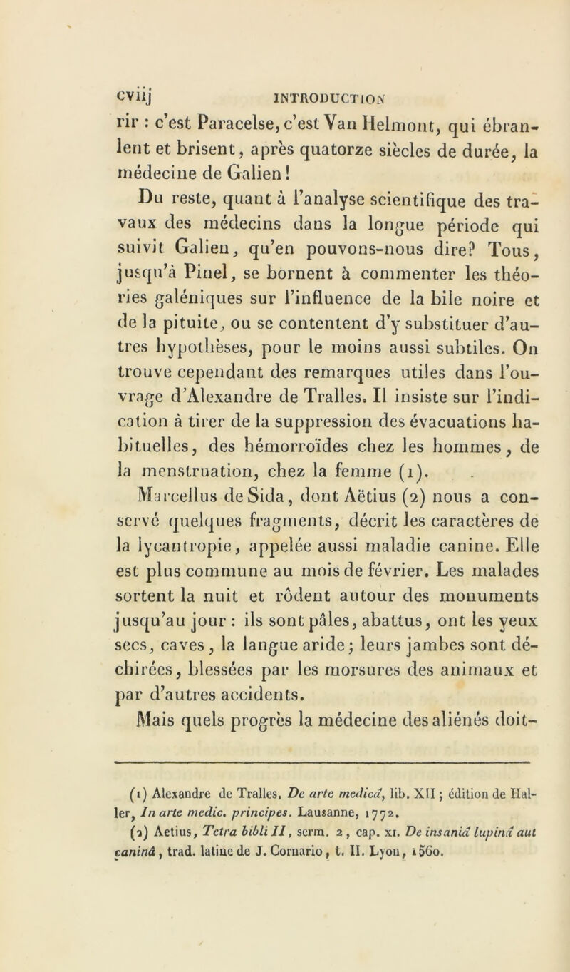 rir : c’est Paracelse, c’est Van Helmont, qui ébran- lent et brisent, après quatorze siècles de durée, la médecine de Galien ! Du reste, quant à l’analyse scientifique des tra- vaux des médecins dans la longue période qui suivit Galien, qu’en pouvons-nous dire? Tous, jusqu’à Pinel, se bornent à commenter les théo- ries galéniques sur l’influence de la bile noire et de la pituite, ou se contentent d’y substituer d’au- tres hypothèses, pour le moins aussi subtiles. On trouve cependant des remarques utiles dans l’ou- vrage d’Alexandre de Tralles. Il insiste sur l’indi- cation à tirer de la suppression des évacuations ha- bituelles, des hémorroïdes chez les hommes, de la menstruation, chez la femme (1). Marcellus de Sida, dont Aëtius (2) nous a con- servé quelques fragments, décrit les caractères de la iycantropie, appelée aussi maladie canine. Elle est plus commune au mois de février. Les malades sortent la nuit et rôdent autour des monuments jusqu’au jour: ils sont pâles, abattus, ont les yeux secs, caves, la langue aride; leurs jambes sont dé- cbi récs, blessées par les morsures des animaux et par d’autres accidents. Mais quels progrès la médecine des aliénés doit- (1) Alexandre de Tralles, De arte medied, lib. XII ; édition de Hal- ler, Inarte medic, principes. Lausanne, 1772. (2) Aetius, Tetra bibli II, serin. 2 , cap. xi. De insania lupind aut çaninâ, trad. latine de J. Cornario, t. II. Lyon, i5Go.